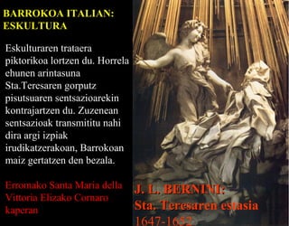 BARROKOA ITALIAN:
ESKULTURA
Eskulturaren trataera
piktorikoa lortzen du. Horrela
ehunen arintasuna
Sta.Teresaren gorputz
pisutsuaren sentsazioarekin
kontrajartzen du. Zuzenean
sentsazioak transmititu nahi
dira argi izpiak
irudikatzerakoan, Barrokoan
maiz gertatzen den bezala.
Erromako Santa Maria della
Vittoria Elizako Cornaro
kaperan

J. L. BERNINI:
Sta. Teresaren estasia
Teresa
1647-1652

 