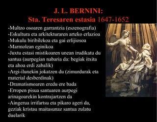 J. L. BERNINI:
Sta. Teresaren estasia 1647-1652
Teresa
-Multzo osoaren garrantzia (eszenografia)
-Eskultura eta arkitekturaren arteko erlazioa
-Mukulu biribilekoa eta gai erlijiosoa
-Marmolean eginikoa
-Juxtu estasi mistikoaren unean irudikatu du
santua (aurpegian nabaria da: begiak itxita
eta ahoa erdi zabalik)
-Argi-ilunekin jokatzen du (zimurdurak eta
material desberdinak)
-Dramatismoaren eredu ere bada
-Erropen pisua santuaren aurpegi
arinagoarekin kontrajartzen da
-Aingerua irrifartsu eta pikaro ageri da,
geziak kristau maitasunaz santua zulatu
duelarik

 