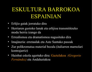 ESKULTURA BARROKOA
ESPAINIAN
• Erlijio gaiak jorratuko dira
• Herriaren gustoko lanak eta erlijioa transmititzeko
modu berria izango da
• Errealismoa eta dramatismoa nagusituko dira
• Imajineria: erretaulak eta Aste Santuko pasoak
• Zur polikromatua material bezala (italiarren marnolari
kontrajarriz)
• Hainbat eskola agertuko dira: Gaztelakoa (Gregorio
Fernández) eta Andaluziakoa

 