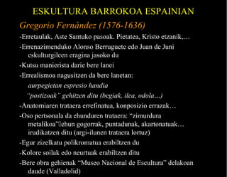 ESKULTURA BARROKOA ESPAINIAN
Gregorio Fernández (1576-1636)
-Erretaulak, Aste Santuko pasoak. Pietatea, Kristo etzanik,…
-Errenazimenduko Alonso Berruguete edo Juan de Juni
eskulturgileen eragina jasoko du
-Kutsu manierista darie bere lanei
-Errealismoa nagusitzen da bere lanetan:
aurpegietan espresio handia
“postizoak” gehitzen ditu (begiak, ilea, odola…)
-Anatomiaren trataera errefinatua, konposizio errazak…
-Oso pertsonala da ehunduren trataera: “zimurdura
metalikoa”ehun gogorrak, puntadunak, akartonatuak…
irudikatzen ditu (argi-ilunen trataera lortuz)
-Egur zizelkatu polikromatua erabiltzen du
-Kolore soilak edo neurtuak erabiltzen ditu
-Bere obra gehienak “Museo Nacional de Escultura” delakoan
daude (Valladolid)

 