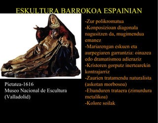 ESKULTURA BARROKOA ESPAINIAN

Pietatea-1616
Museo Nacional de Escultura
(Valladolid)

-Zur polikromatua
-Konposizioan diagonala
nagusitzen da, mugimendua
emanez
-Mariarengan eskuen eta
aurpegiaren garrantzia: oinazea
edo dramatismoa adieraziz
-Kristoren gorputz inertearekin
kontrajarriz
-Zaurien tratamendu naturalista
(askotan morbosoa)
-Ehunduren trataera (zimurdura
metalikoa)
-Kolore soilak

 