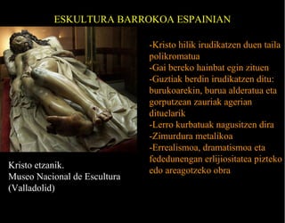 ESKULTURA BARROKOA ESPAINIAN

Kristo etzanik.
Museo Nacional de Escultura
(Valladolid)

-Kristo hilik irudikatzen duen taila
polikromatua
-Gai bereko hainbat egin zituen
-Guztiak berdin irudikatzen ditu:
burukoarekin, burua alderatua eta
gorputzean zauriak agerian
dituelarik
-Lerro kurbatuak nagusitzen dira
-Zimurdura metalikoa
-Errealismoa, dramatismoa eta
fededunengan erlijiositatea pizteko
edo areagotzeko obra

 