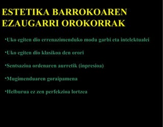 ESTETIKA BARROKOAREN
EZAUGARRI OROKORRAK
•Uko egiten dio errenazimenduko modu garbi eta intelektualei
•Uko egiten dio klasikoa den orori
•Sentsazioa ordenaren aurretik (inpresioa)
•Mugimenduaren goraipamena
•Helburua ez zen perfekzioa lortzea

 