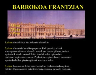 BARROKOA FRANTZIAN
3.Pisua
2.Pisua
1.Pisua
1.pisua: oinarri altua kuxindurako silareekin
2.pisua: dimentsio handiko gorputza. Erdi puntuko arkuak
sostengatzen dituzten pilareak, arkuak era berean pilastra jonikoz
apaindurik daude. Arkuek leiho handiekin bat egiten dute,
eraikinari argitasuna emanez. Zenbaitetan egitura honen monotonia
apurtzeko balkoi gisako egiturak aurreratzen dira
3.pisua: baxuena da leiho laukizuzenekin eta balaustrako egitura
batekin. Ornamentazio eskultorikorako oinarria: jarroiak, trofeoak,
…

 