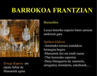 BARROKOA FRANTZIAN
Barnealdea
Luxuz beteriko espazio baten aurrean
aurkitzen gara

Errege Kapera ere
aipatu behar da
Mansartek egina

Ispiluen Galeria
-Antzinako terraza izandakoa
lorategira begira
-Mansartek itxi eta estali zuena
-75m luzeerako espazioa
-Dena liluragarria da: marmola,
urregintza, kristaleria, eskulturak,…

 