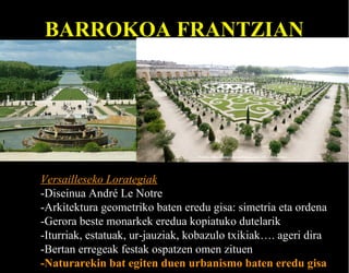 BARROKOA FRANTZIAN

Versailleseko Lorategiak
-Diseinua André Le Notre
-Arkitektura geometriko baten eredu gisa: simetria eta ordena
-Gerora beste monarkek eredua kopiatuko dutelarik
-Iturriak, estatuak, ur-jauziak, kobazulo txikiak…. ageri dira
-Bertan erregeak festak ospatzen omen zituen
-Naturarekin bat egiten duen urbanismo baten eredu gisa

 