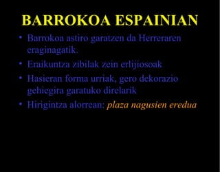 BARROKOA ESPAINIAN
• Barrokoa astiro garatzen da Herreraren
eraginagatik.
• Eraikuntza zibilak zein erlijiosoak
• Hasieran forma urriak, gero dekorazio
gehiegira garatuko direlarik
• Hirigintza alorrean: plaza nagusien eredua

 