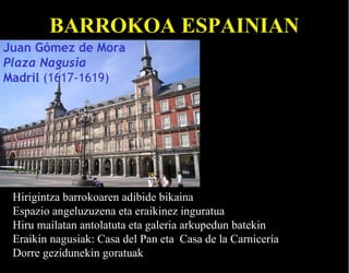 BARROKOA ESPAINIAN
Juan Gómez de Mora
Plaza Nagusia
Madril (1617-1619)

Hirigintza barrokoaren adibide bikaina
Espazio angeluzuzena eta eraikinez inguratua
Hiru mailatan antolatuta eta galeria arkupedun batekin
Eraikin nagusiak: Casa del Pan eta Casa de la Carnicería
Dorre gezidunekin goratuak

 