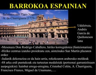 BARROKOA ESPAINIAN
Salamancako Plaza Nagusia
A. de Churriguera (1729-1755)
Udaletxea,
Andrés
García de
Quiñonesen
lana
-Mesenaza Don Rodrigo Caballero, hiriko korregidorea (funtzionarioa)
-Hiriko zentrua izateko proiektatu zen, aintzinako San Martín plazaren
ordez
-Jadanik dekorazioa ez da hain urria, rokokoaren araberako moldeak
-88 arku erdi puntukoak eta tarteetan medaloiak (pertsonai garrantzitsuen
aurpegiekin): hainbat errege-erregina, Cristobal Colón, A. Churriguera,
Francisco Franco, Miguel de Unamuno,….

 