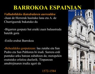 BARROKOA ESPAINIAN
Valladolideko Katedralaren aurrealdea
-Juan de Herrerak hasitako lana eta A. de
Churriguerak bukatuko du
-Bigarren gorputz bat eraiki zuen balaustrada
batetik gora
-Estilo erabat Barrokoa
-Behealdeko gorputzean: lau zutabe eta San
Pedro eta San Pabloren bi irudi. Sarrera erdi
puntuko arku batean zabaltzen da; metopekin
osatutako erlaitza duelarik. Tinpanoan
amabirjinaren irudia ageri da
1572-1584

 