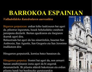BARROKOA ESPAINIAN
Valladolideko Katedralaren aurrealdea
Bigarren gorputzean: erdian leiho laukizuzen bat ageri
da, pilastraz inguratuta, hauek behekaldeko zutabeen
jarraipena direlarik. Bertan eguzkiaren eta ilargiaren
ikurrak ageri dira.
Balaustrada bat ageri du lau oinarrirekin, hauetan San
Ambrosio, San Agustin, San Gregorio eta San Jeronimo
irudikatzen dira
Hirugarren gorputzetik, kornisa batez banatzen da.
Hirugarren gorputza: frontoi bat ageri du, non armarri
batean amabirjinaren izena ageri da bi angeruk
daramatelarik. Bi pilastra alderdi bakoitzean eta erdian
pilastra handi bat burdinezko gurutzearekin

 