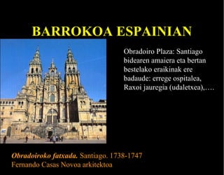 BARROKOA ESPAINIAN
Obradoiro Plaza: Santiago
bidearen amaiera eta bertan
bestelako eraikinak ere
badaude: errege ospitalea,
Raxoi jauregia (udaletxea),….

Obradoiroko fatxada. Santiago. 1738-1747
Fernando Casas Novoa arkitektoa

 