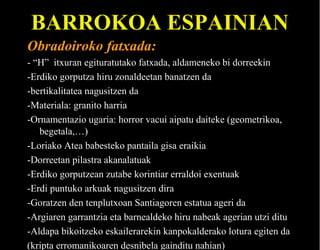 BARROKOA ESPAINIAN
Obradoiroko fatxada:
- “H” itxuran egituratutako fatxada, aldameneko bi dorreekin
-Erdiko gorputza hiru zonaldeetan banatzen da
-bertikalitatea nagusitzen da
-Materiala: granito harria
-Ornamentazio ugaria: horror vacui aipatu daiteke (geometrikoa,
begetala,…)
-Loriako Atea babesteko pantaila gisa eraikia
-Dorreetan pilastra akanalatuak
-Erdiko gorputzean zutabe korintiar erraldoi exentuak
-Erdi puntuko arkuak nagusitzen dira
-Goratzen den tenplutxoan Santiagoren estatua ageri da
-Argiaren garrantzia eta barnealdeko hiru nabeak agerian utzi ditu
-Aldapa bikoitzeko eskailerarekin kanpokalderako lotura egiten da
(kripta erromanikoaren desnibela gainditu nahian)

 