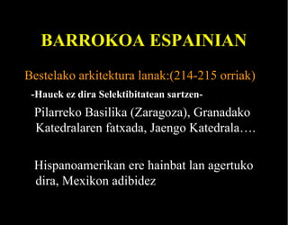 BARROKOA ESPAINIAN
Bestelako arkitektura lanak:(214-215 orriak)
-Hauek ez dira Selektibitatean sartzen-

Pilarreko Basilika (Zaragoza), Granadako
Katedralaren fatxada, Jaengo Katedrala….
Hispanoamerikan ere hainbat lan agertuko
dira, Mexikon adibidez

 