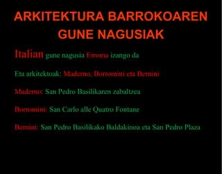 ARKITEKTURA BARROKOAREN
GUNE NAGUSIAK
Italian gune nagusia Erroma izango da
Eta arkitektoak: Maderno, Borromini eta Bernini
Maderno: San Pedro Basilikaren zabaltzea
Borromini: San Carlo alle Quatro Fontane
Bernini: San Pedro Basilikako Baldakinoa eta San Pedro Plaza

 