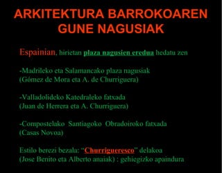 ARKITEKTURA BARROKOAREN
GUNE NAGUSIAK
Espainian, hirietan plaza nagusien eredua hedatu zen
-Madrileko eta Salamancako plaza nagusiak
(Gómez de Mora eta A. de Churriguera)
-Valladolideko Katedraleko fatxada
(Juan de Herrera eta A. Churriguera)
-Compostelako Santiagoko Obradoiroko fatxada
(Casas Novoa)
Estilo berezi bezala: “Churrigueresco” delakoa
(Jose Benito eta Alberto anaiak) : gehiegizko apaindura

 