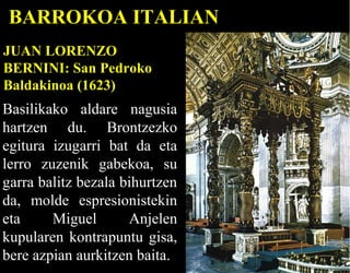 BARROKOA ITALIAN
JUAN LORENZO
BERNINI: San Pedroko
Baldakinoa (1623)

Basilikako aldare nagusia
hartzen du. Brontzezko
egitura izugarri bat da eta
lerro zuzenik gabekoa, su
garra balitz bezala bihurtzen
da, molde espresionistekin
eta
Miguel
Anjelen
kupularen kontrapuntu gisa,
bere azpian aurkitzen baita.

 