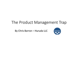 The  Product  Management  Trap
By	
  Chris	
  Barron	
  –	
  Huruda	
  LLC	
  

 
