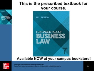 Copyright © 2012 McGraw-Hill Australia Pty Ltd
PowerPoint slides to accompany Barron Fundamentals of Business Law 7e 1-1
This is the prescribed textbook for
your course.
Available NOW at your campus bookstore!
 