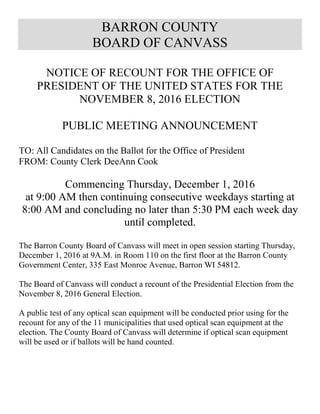 BARRON COUNTY
BOARD OF CANVASS
NOTICE OF RECOUNT FOR THE OFFICE OF
PRESIDENT OF THE UNITED STATES FOR THE
NOVEMBER 8, 2016 ELECTION
PUBLIC MEETING ANNOUNCEMENT
TO: All Candidates on the Ballot for the Office of President
FROM: County Clerk DeeAnn Cook
Commencing Thursday, December 1, 2016
at 9:00 AM then continuing consecutive weekdays starting at
8:00 AM and concluding no later than 5:30 PM each week day
until completed.
The Barron County Board of Canvass will meet in open session starting Thursday,
December 1, 2016 at 9A.M. in Room 110 on the first floor at the Barron County
Government Center, 335 East Monroe Avenue, Barron WI 54812.
The Board of Canvass will conduct a recount of the Presidential Election from the
November 8, 2016 General Election.
A public test of any optical scan equipment will be conducted prior using for the
recount for any of the 11 municipalities that used optical scan equipment at the
election. The County Board of Canvass will determine if optical scan equipment
will be used or if ballots will be hand counted.
 