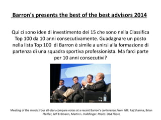 Barron's presents the best of the best advisors 2014
Qui ci sono idee di investimento dei 15 che sono nella Classifica
Top 100 da 10 anni consecutivamente. Guadagnare un posto
nella lista Top 100 di Barron è simile a unirsi alla formazione di
partenza di una squadra sportiva professionista. Ma farci parte
per 10 anni consecutivi?
Meeting of the minds: Four all-stars compare notes at a recent Barron's conference.From left: Raj Sharma, Brian
Pfeifler, Jeff Erdmann, Martin L. Halbfinger. Photo: LILA Photo
 