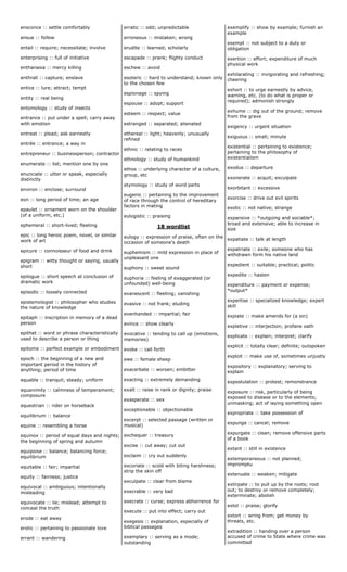 ensconce :: settle comfortably
ensue :: follow
entail :: require; necessitate; involve
enterprising :: full of initiative
enthanasia :: mercy killing
enthrall :: capture; enslave
entice :: lure; attract; tempt
entity :: real being
entomology :: study of insects
entrance :: put under a spell; carry away
with emotion
entreat :: plead; ask earnestly
entrée :: entrance; a way in
entrepreneur :: businessperson; contractor
enumerate :: list; mention one by one
enunciate :: utter or speak, especially
distinctly
environ :: enclose; surround
eon :: long period of time; an age
epaulet :: ornament worn on the shoulder
(of a uniform, etc.)
ephemeral :: short-lived; fleeting
epic :: long heroic poem, novel, or similar
work of art
epicure :: connoisseur of food and drink
epigram :: witty thought or saying, usually
short
epilogue :: short speech at conclusion of
dramatic work
episodic :: loosely connected
epistemologist :: philosopher who studies
the nature of knowledge
epitaph :: inscription in memory of a dead
person
epithet :: word or phrase characteristically
used to describe a person or thing
epitome :: perfect example or embodiment
epoch :: the beginning of a new and
important period in the history of
anything; period of time
equable :: tranquil; steady; uniform
equanimity :: calmness of temperament;
composure
equestrian :: rider on horseback
equilibrium :: balance
equine :: resembling a horse
equinox :: period of equal days and nights;
the beginning of spring and autumn
equipoise :: balance; balancing force;
equilibrium
equitable :: fair; impartial
equity :: fairness; justice
equivocal :: ambiguous; intentionally
misleading
equivocate :: lie; mislead; attempt to
conceal the truth
erode :: eat away
erotic :: pertaining to passionate love
errant :: wandering
erratic :: odd; unpredictable
erroneous :: mistaken; wrong
erudite :: learned; scholarly
escapade :: prank; flighty conduct
eschew :: avoid
esoteric :: hard to understand; known only
to the chosen few
espionage :: spying
espouse :: adopt; support
esteem :: respect; value
estranged :: separated; alienated
ethereal :: light; heavenly; unusually
refined
ethnic :: relating to races
ethnology :: study of humankind
ethos :: underlying character of a culture,
group, etc
etymology :: study of word parts
eugenic :: pertaining to the improvement
of race through the control of hereditary
factors in mating
eulogistic :: praising
18 wordlist
eulogy :: expression of praise, often on the
occasion of someone's death
euphemism :: mild expression in place of
unpleasant one
euphony :: sweet sound
euphoria :: feeling of exaggerated (or
unfounded) well-being
evanescent :: fleeting; vanishing
evasive :: not frank; eluding
evenhanded :: impartial; fair
evince :: show clearly
evocative :: tending to call up (emotions,
memories)
evoke :: call forth
ewe :: female sheep
exacerbate :: worsen; embitter
exacting :: extremely demanding
exalt :: raise in rank or dignity; praise
exasperate :: vex
exceptionable :: objectionable
excerpt :: selected passage (written or
musical)
exchequer :: treasury
excise :: cut away; cut out
exclaim :: cry out suddenly
excoriate :: scold with biting harshness;
strip the skin off
exculpate :: clear from blame
execrable :: very bad
execrate :: curse; express abhorrence for
execute :: put into effect; carry out
exegesis :: explanation, especially of
biblical passages
exemplary :: serving as a mode;
outstanding
exemplify :: show by example; furnish an
example
exempt :: not subject to a duty or
obligation
exertion :: effort; expenditure of much
physical work
exhilarating :: invigorating and refreshing;
cheering
exhort :: to urge earnestly by advice,
warning, etc. (to do what is proper or
required); admonish strongly
exhume :: dig out of the ground; remove
from the grave
exigency :: urgent situation
exiguous :: small; minute
existential :: pertaining to existence;
pertaining to the philosophy of
existentialism
exodus :: departure
exonerate :: acquit; exculpate
exorbitant :: excessive
exorcise :: drive out evil spirits
exotic :: not native; strange
expansive :: *outgoing and sociable*;
broad and extensive; able to increase in
size
expatiate :: talk at length
expatriate :: exile; someone who has
withdrawn form his native land
expedient :: suitable; practical; politic
expedite :: hasten
expenditure :: payment or expense;
*output*
expertise :: specialized knowledge; expert
skill
expiate :: make amends for (a sin)
expletive :: interjection; profane oath
explicate :: explain; interpret; clarify
explicit :: totally clear; definite; outspoken
exploit :: make use of, sometimes unjustly
expository :: explanatory; serving to
explain
expostulation :: protest; remonstrance
exposure :: risk, particularly of being
exposed to disease or to the elements;
unmasking; act of laying something open
expropriate :: take possession of
expunge :: cancel; remove
expurgate :: clean; remove offensive parts
of a book
extant :: still in existence
extemporaneous :: not planned;
impromptu
extenuate :: weaken; mitigate
extirpate :: to pull up by the roots; root
out; to destroy or remove completely;
exterminate; abolish
extol :: praise; glorify
extort :: wring from; get money by
threats, etc.
extradition :: handing over a person
accused of crime to State where crime was
committed
 