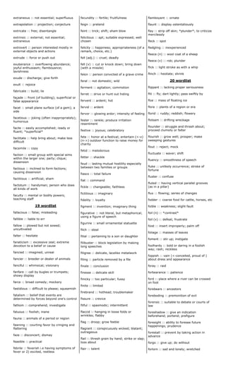 extraneous :: not essential; superfluous
extrapolation :: projection; conjecture
extricate :: free; disentangle
extrinsic :: external; not essential;
extraneous
extrovert :: person interested mostly in
external objects and actions
extrude :: force or push out
exuberance :: overflowing abundance;
joyful enthusiasm; flamboyance;
lavishness
exude :: discharge; give forth
exult :: rejoice
fabricate :: build; lie
façade :: front (of building); superficial or
false appearance
facet :: small plane surface (of a gem); a
side
facetious :: joking (often inappropriately);
humorous
facile :: easily accomplished; ready or
fluent; *superficial*
facilitate :: help bring about; make less
difficult
facsimile :: copy
faction :: small group with special aims
within the larger one; party; clique;
dissension
factious :: inclined to form factions;
causing dissension
factitious :: artificial; sham
factotum :: handyman; person who does
all kinds of work
faculty :: mental or bodily powers;
teaching staff
19 wordlist
fallacious :: false; misleading
fallible :: liable to err
fallow :: plowed but not sowed;
uncultivated
falter :: hesitate
fanaticism :: excessive zeal; extreme
devotion to a belief or cause
fancied :: imagined; unreal
fancier :: breeder or dealer of animals
fanciful :: whimsical; visionary
fanfare :: call by bugles or trumpets;
showy display
farce :: broad comedy; mockery
fastidious :: difficult to please; squeamish
fatalism :: belief that events are
determined by forces beyond one's control
fathom :: comprehend; investigate
fatuous :: foolish; inane
fauna :: animals of a period or region
fawning :: courting favor by cringing and
flattering
faze :: disconcert; dismay
feasible :: practical
febrile :: feverish i.e having symptoms of
fever or 2) excited, restless
fecundity :: fertile; fruitfulness
feign :: pretend
feint :: trick; shift; sham blow
felicitous :: apt; suitable expressed; well
chosen
felicity :: happiness; appropriateness (of a
remark, choice, etc.)
fell (adj.) :: cruel; deadly
fell (v) :: cut or knock down; bring down
(with a missile)
felon :: person convicted of a grave crime
feral :: not domestic; wild
ferment :: agitation; commotion
ferret :: drive or hunt out hiding
fervent :: ardent; hot
fervid :: ardent
fervor :: glowing ardor; intensity of feeling
fester :: rankle; produce irritation
resentment
festive :: joyous; celebratory
fete :: honor at a festival; entertain (<-v)
(n->) outdoor function to raise money for
charity
fetid :: malodorous
fetter :: shackle
feud :: lasting mutual hostility especially
between two families or groups
fiasco :: total failure
fiat :: command
fickle :: changeable; faithless
fictitious :: imaginary
fidelity :: loyalty
figment :: invention; imaginary thing
figurative :: not literal, but metaphorical;
using a figure of speech
figurine :: small ornamental statuette
filch :: steal
filial :: pertaining to a son or daughter
filibuster :: block legislation by making
long speeches
filigree :: delicate, lacelike metalwork
filing :: particle removed by a file
finale :: conclusion
finesse :: delicate skill
finicky :: too particular; fussy
finite :: limited
firebrand :: hothead; troublemaker
fissure :: crevice
fitful :: spasmodic; intermittent
flaccid :: hanging in loose folds or
wrinkles; flabby
flag :: droop; grow feeble
flagrant :: conspicuously wicked; blatant;
outrageous
flail :: thresh grain by hand; strike or slap;
toss about
flair :: talent
flamboyant :: ornate
flaunt :: display ostentatiously
flay :: strip off skin; *plunder*; to criticize
mercilessly
fleck :: spot
fledgling :: inexperienced
fleece (n) :: wool coat of a sheep
fleece (v) :: rob; plunder
flick :: light stroke as with a whip
flinch :: hesitate; shrink
20 wordlist
flippant :: lacking proper seriousness
flit :: fly; dart lightly; pass swiftly by
floe :: mass of floating ice
flora :: plants of a region or era
florid :: ruddy; reddish; flowery
flotsam :: drifting wreckage
flounder :: struggle and thrash about;
proceed clumsily or falter
flourish :: grow well; prosper; make
sweeping gestures
flout :: reject; mock
fluctuate :: waver; shift
fluency :: smoothness of speech
fluke :: unlikely occurrence; stroke of
fortune
fluster :: confuse
fluted :: having vertical parallel grooves
(as in a pillar)
flux :: flowing; series of changes
fodder :: coarse food for cattle, horses, etc
foible :: weakness; slight fault
foil (n) :: *contrast*
foil (v) :: defeat; frustrate
foist :: insert improperly; palm off
foliage :: masses of leaves
foment :: stir up; instigate
foolhardy :: bold or daring in a foolish
way; rash; reckless
foppish :: vain (<-conceited, proud of )
about dress and appearance
foray :: raid
forbearance :: patience
ford :: place where a river can be crossed
on foot
forebears :: ancestors
foreboding :: premonition of evil
forensic :: suitable to debate or courts of
law
foreshadow :: give an indication
beforehand; portend; prefigure
foresight :: ability to foresee future
happenings; prudence
forestall :: prevent by taking action in
advance
forgo :: give up; do without
forlorn :: sad and lonely; wretched
 