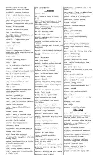 formality :: ceremonious quality;
something done just for form's sake
formidable :: menacing; threatening
forsake :: desert; abandon; renounce
forswear :: renounce; abandon
forte :: strong point or special talent
forthright :: straightforward; direct; frank
fortitude :: bravery; courage
fortuitous :: accidental; by chance
foster :: rear; encourage
founder (n) :: person who establishes (an
organization, business)
founder (v) :: *fail completely; sink*
fracas :: brawl, melee
fractious :: unruly
frail :: weak
franchise :: right granted by authority;
right to vote; license to sell a product in a
particular territory
frantic :: wild
fraudulent :: cheating; deceitful
fraught :: filled
fray :: a noisy quarrel or fight; brawl
frenetic :: frenzied; frantic
fresco :: painting on plaster (usually fresh)
fret :: to be annoyed or vexed
friction :: *clash in opinion*; rubbing
against
frieze :: ornamental band on a wall
frigid :: intensely cold
fritter :: waste
frivolous :: lacking in seriousness; self-
indulgently carefree; relatively
unimportant
frolicsome :: prankish; gay
frond :: fern leaf; palm or banana leaf
fructify :: bear fruit; fulfillment; realization
frugality :: thrift; economy
fruition :: bearing of fruit; fulfillment;
realization
frustrate :: thwart; defeat
fugitive :: fleeting or transitory; roving
fulcrum :: support on which a lever rests
fulminate :: thunder; explode
fulsome :: disgustingly excessive
functionary :: official
fundamental :: basic; primary; essential
funereal :: sad; solemn
furor :: frenzy; great excitement
furtive :: secret or surreptitious behaviour;
stealthy; sneaky
fusillade :: simultaneous firing or outburst
(of missiles, questions, etc.)
fusion :: union; coalition
futile :: useless; hopeless; ineffectual
gadfly :: animal-biting fly; an irritating fly;
an irritating person
gaffe :: social blunder
21 wordlist
gainsay :: deny
gait :: manner of walking or running;
speed
galaxy :: large, isolated system of stars,
such as the Milky Way; a collection of
brilliant personalities
gale :: windstorm; gust of wind; emotional
outburst (laughter, tears)
gall (n) :: bitterness; nerve
gall (v) :: annoy; chafe
galleon :: large sailing ship. ( pinnace -->
small sailing ship)
galvanize :: stimulate by shock; stir up;
revitalize
gambit :: opening in chess in which a piece
is sacrificed
gambol :: romp; skip about; leap playfully
gamely :: in a spirited manner; with
courage
gamut :: entire range
gape :: open widely
garbled :: mixed up; jumbled; distorted
gargantuan :: huge; enormous
gargoyle :: waterspout carved in
grotesque figures on a building
garish :: over bright in color; gaudy
garner :: gather; store up
garnish :: decorate
garrulous :: loquacious; wordy; talkative
gastronomy :: science of preparing and
serving good food
gauche :: clumsy; coarse and uncouth
gaudy :: flashy; showy
gaunt :: lean and angular; barren
gavel :: hammer like tool; mallet
gawk :: stare foolishly; look in open-
mouthed awe
gazette :: official periodical publication
genealogy :: record of descent; lineage
generality :: vague statement
generate :: cause; produce; create
generic :: characteristic of an entire class
or species
genesis :: beginning; origin
geniality :: cheerfulness; kindliness;
sympathy
genre :: particular variety of art or
literature
genteel :: well-bred; elegant
gentility :: those of gentle birth;
refinement
gentry :: people of standing; class of
people just below nobility
genuflect :: bend the knees as in worship
germane :: pertinent; bearing upon the
case at hand
germinal :: pertaining to a germ; creative
germinate :: cause to sprout
gerontocracy :: government ruled by old
people
gerrymander :: change voting district lines
in order to favor a political party
gestate :: evolve, as in prenatal growth
gesticulation :: motion; gesture
ghastly :: horrible
gibberish :: nonsense; babbling
gibe :: mock
giddy :: light-hearted; dizzy
gingerly :: very carefully
girth :: distance around something;
circumference
gist :: essence
glacial :: like a glacier; extremely cold
glaring :: highly conspicuous; harshly
bright
glaze :: cover with a thin and shiny surface
glean :: gather leavings
glib :: fluent; facile; slick
glimmer :: shine erratically; twinkle
gloat :: express evil satisfaction; view
malevolently
gloss over :: explain away
glossary :: brief explanation of words used
in the text
glossy :: smooth and shining
glower :: to stare with sullen anger; scowl
glut :: overstock; fill to excess
glutinous :: sticky; viscous
glutton :: someone who eats too much
gnarled :: twisted
gnome :: dwarf; underground spirit
goad :: urge on
gorge (n) :: narrow canyon; steep, rocky
cleft
gorge (v) :: stuff oneself
gory :: bloody
gossamer :: sheer; like cobwebs
22 wordlist
gouge :: 1) tear out 2) overcharge
gourmand :: epicure; person who takes
excessive pleasure in food and drink
gourmet :: connoisseur of food and drink
graduated :: arranged by degrees (of
height, difficulty, etc.)
granary :: storehouse for grain
grandeur :: impressiveness; stateliness;
majesty
grandiloquent :: pompous; bombastic;
using high-sounding language
grandiose :: pretentious; high-flown;
ridiculously exaggerated; impressive
granulate :: form into grains
graphic :: pertaining to the art of
delineating; vividly described
grapple :: wrestle; come to grips with
 