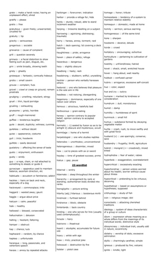grate :: make a harsh noise; having an
unpleasant effect; shred
gratify :: please
gratis :: free
gratuitous :: given freely; unwarranted;
uncalled for
gratuity :: tip
gravity :: seriousness
gregarious :: sociable
grievance :: cause of complaint
grill :: question severely
grimace :: a facial distortion to show
feeling such as pain, disgust, etc.
grin :: smile broadly, showing teeth
grisly :: ghastly
grotesque :: fantastic; comically hideous
grotto :: small cavern
grouse :: complain; fuss
grovel :: crawl or creep on ground; remain
prostrate
grudging :: unwilling; reluctant; stingy
gruel :: thin, liquid porridge
grueling :: exhausting
gruesome :: grisly; horrible
gruff :: rough-mannered
guffaw :: boisterous laughter
guile :: deceit; duplicity; wiliness; cunning
guileless :: without deceit
guise :: appearance; costume
gull :: trick; hoodwink
gullible :: easily deceived
gustatory :: affecting the sense of taste
gusto :: enjoyment; enthusiasm
gusty :: windy
guy :: a rope, chain, or rod attached to
something to steady or guide it
gyroscope :: apparatus used to maintain
balance, ascertain direction, etc
habituate :: accustom or familiarize; addict
hackles :: hairs on back and neck,
especially of a dog
hackneyed :: commonplace; trite
haggard :: wasted away; gaunt
haggle :: argue about price
halcyon :: calm; peaceful
hale :: healthy
hallowed :: blessed; consecrated
hallucination :: delusion
halting :: hesitant; faltering
hamper :: obstruct
hap :: chance; luck
haphazard :: random; by chance
hapless :: unfortunate
harangue :: long, passionate, and
vehement speech
harass :: annoy by repeated attacks
harbinger :: forerunner; indication
harbor :: provide a refuge for; hide
hardy :: sturdy; robust; able to stand
inclement weather
harping :: tiresome dwelling on a subject
harrowing :: agonizing; distressing;
traumatic
harry :: harass, annoy, torment; raid
hatch :: deck opening; lid covering a deck
opening
haughtiness :: pride; arrogance
haven :: place of safety; refuge
hazardous :: dangerous
hazy :: slightly obscure
headlong :: hasty; rash
headstrong :: stubborn; willful; unyielding
heckler :: person who verbally harasses
others
hedonist :: one who believes that pleasure
is the sole aim in life
heedless :: not noticing; disregarding
hegemony :: dominance, especially of one
nation over others
heinous :: atrocious; hatefully bad
herbivorous :: grain-eating
heresy :: opinion contrary to popular
belief; opinion contrary to accepted
religion
hermetic :: 1) sealed by fusion so as to be
airtight 2) obscure and mysterious; occult
hermitage :: home of a hermit
herpetologist :: one who studies reptiles
heterodox :: unorthodox; unconventional
heterogeneous :: dissimilar; mixed
hew :: cut to pieces with ax or sword
heyday :: time of greatest success; prime
hiatus :: gap; pause
23 wordlist
hibernal :: wintry
hibernate :: sleep throughout the winter
hierarchy :: arrangement by rank or
standing; authoritarian body divided into
ranks
hieroglyphic :: picture writing
hilarity (adj.) hilarious :: boisterous mirth
hindmost :: furthest behind
hindrance :: block; obstacle
hinterlands :: back country
hireling :: one who serves for hire (usually
used contemptuously)
hirsute :: hairy
histrionic :: theatrical
hoard :: stockpile; accumulate for future
use
hoary :: white with age
hoax :: trick; practical joke
holocaust :: destruction by fire
holster :: pistol case
homage :: honor; tribute
homeostasis :: tendency of a system to
maintain relative stability
homespun :: domestic; made at home
homily :: sermon; serious warning
homogeneous :: of the same kind
hone :: sharpen
hoodwink :: deceive; delude
horde :: crowd
hortatory :: encouraging; exhortive
horticulture :: pertaining to cultivation of
gardens
hostility :: unfriendliness; hatred
hovel :: shack; small, wretched house
hover :: hang about; wait nearby
hubbub :: confused uproar
hubris :: arrogance; excessive self-conceit
hue :: color; aspect
hue and cry :: outcry
humane :: marked by kindness or
consideration
humdrum :: dull; monotonous
humid :: damp
humility :: humbleness of spirit
hummock :: small hill
humus :: substance formed by decaying
vegetable matter
hurtle :: crash; rush; to move swiftly and
with great force
husband (v) :: use sparingly; conserve;
save
husbandry :: frugality; thrift; agriculture
hybrid :: mongrel (<-- crossbred); mixed
breed
hydrophobia :: fear of water; rabies
hyperbole :: exaggeration; overstatement
hypercritical :: excessively exacting
hypochondriac :: person unduly worried
about his health; worrier without cause
about illness
hypocritical :: pretending to be virtuous;
deceiving
hypothetical :: based on assumptions or
hypotheses; supposed
ichthyology :: study of fish
icon :: religious image; idol
iconoclastic :: attacking cherished
traditions
ideology :: system of ideas characteristic
of a group or culture
idiom :: expression whose meaning as a
whole differs from the meanings of its
individual words; distinctive style
idiosyncrasy :: individual trait, usually odd
in nature; eccentricity
idolatry :: worship of idols; excessive
admiration
idyllic :: charmingly carefree; simple
igneous :: produced by fire; volcanic
ignite :: kindle; light
 