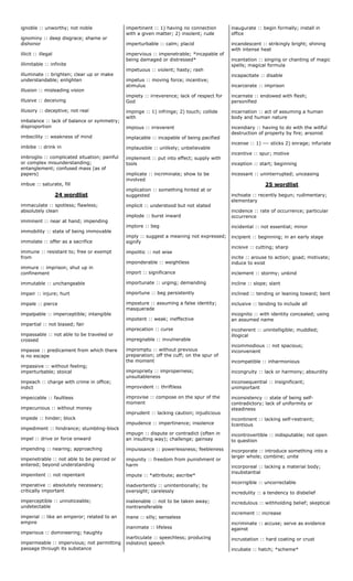 ignoble :: unworthy; not noble
ignominy :: deep disgrace; shame or
dishonor
illicit :: illegal
illimitable :: infinite
illuminate :: brighten; clear up or make
understandable; enlighten
illusion :: misleading vision
illusive :: deceiving
illusory :: deceptive; not real
imbalance :: lack of balance or symmetry;
disproportion
imbecility :: weakness of mind
imbibe :: drink in
imbroglio :: complicated situation; painful
or complex misunderstanding;
entanglement; confused mass (as of
papers)
imbue :: saturate, fill
24 wordlist
immaculate :: spotless; flawless;
absolutely clean
imminent :: near at hand; impending
immobility :: state of being immovable
immolate :: offer as a sacrifice
immune :: resistant to; free or exempt
from
immure :: imprison; shut up in
confinement
immutable :: unchangeable
impair :: injure; hurt
impale :: pierce
impalpable :: imperceptible; intangible
impartial :: not biased; fair
impassable :: not able to be traveled or
crossed
impasse :: predicament from which there
is no escape
impassive :: without feeling;
imperturbable; stoical
impeach :: charge with crime in office;
indict
impeccable :: faultless
impecunious :: without money
impede :: hinder; block
impediment :: hindrance; stumbling-block
impel :: drive or force onward
impending :: nearing; approaching
impenetrable :: not able to be pierced or
entered; beyond understanding
impenitent :: not repentant
imperative :: absolutely necessary;
critically important
imperceptible :: unnoticeable;
undetectable
imperial :: like an emperor; related to an
empire
imperious :: domineering; haughty
impermeable :: impervious; not permitting
passage through its substance
impertinent :: 1) having no connection
with a given matter; 2) insolent; rude
imperturbable :: calm; placid
impervious :: impenetrable; *incapable of
being damaged or distressed*
impetuous :: violent; hasty; rash
impetus :: moving force; incentive;
stimulus
impiety :: irreverence; lack of respect for
God
impinge :: 1) infringe; 2) touch; collide
with
impious :: irreverent
implacable :: incapable of being pacified
implausible :: unlikely; unbelievable
implement :: put into effect; supply with
tools
implicate :: incriminate; show to be
involved
implication :: something hinted at or
suggested
implicit :: understood but not stated
implode :: burst inward
implore :: beg
imply :: suggest a meaning not expressed;
signify
impolitic :: not wise
imponderable :: weightless
import :: significance
importunate :: urging; demanding
importune :: beg persistently
imposture :: assuming a false identity;
masquerade
impotent :: weak; ineffective
imprecation :: curse
impregnable :: invulnerable
impromptu :: without previous
preparation; off the cuff; on the spur of
the moment
impropriety :: improperness;
unsuitableness
improvident :: thriftless
improvise :: compose on the spur of the
moment
imprudent :: lacking caution; injudicious
impudence :: impertinence; insolence
impugn :: dispute or contradict (often in
an insulting way); challenge; gainsay
impuissance :: powerlessness; feebleness
impunity :: freedom from punishment or
harm
impute :: *attribute; ascribe*
inadvertently :: unintentionally; by
oversight; carelessly
inalienable :: not to be taken away;
nontransferable
inane :: silly; senseless
inanimate :: lifeless
inarticulate :: speechless; producing
indistinct speech
inaugurate :: begin formally; install in
office
incandescent :: strikingly bright; shining
with intense heat
incantation :: singing or chanting of magic
spells; magical formula
incapacitate :: disable
incarcerate :: imprison
incarnate :: endowed with flesh;
personified
incarnation :: act of assuming a human
body and human nature
incendiary :: having to do with the willful
destruction of property by fire; arsonist
incense :: 1) --- sticks 2) enrage; infuriate
incentive :: spur; motive
inception :: start; beginning
incessant :: uninterrupted; unceasing
25 wordlist
inchoate :: recently begun; rudimentary;
elementary
incidence :: rate of occurrence; particular
occurrence
incidental :: not essential; minor
incipient :: beginning; in an early stage
incisive :: cutting; sharp
incite :: arouse to action; goad; motivate;
induce to exist
inclement :: stormy; unkind
incline :: slope; slant
inclined :: tending or leaning toward; bent
inclusive :: tending to include all
incognito :: with identity concealed; using
an assumed name
incoherent :: unintelligible; muddled;
illogical
incommodious :: not spacious;
inconvenient
incompatible :: inharmonious
incongruity :: lack or harmony; absurdity
inconsequential :: insignificant;
unimportant
inconsistency :: state of being self-
contradictory; lack of uniformity or
steadiness
incontinent :: lacking self-restraint;
licentious
incontrovertible :: indisputable; not open
to question
incorporate :: introduce something into a
larger whole; combine; unite
incorporeal :: lacking a material body;
insubstantial
incorrigible :: uncorrectable
incredulity :: a tendency to disbelief
incredulous :: withholding belief; skeptical
increment :: increase
incriminate :: accuse; serve as evidence
against
incrustation :: hard coating or crust
incubate :: hatch; *scheme*
 