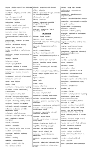 incubus :: burden; mental care; nightmare
inculcate :: teach
incumbent :: obligatory; currently holding
an office
incur :: bring upon oneself
incursion :: temporary invasion
indefatigable :: tireless
indelible :: not able to be erased
indemnify :: make secure against loss;
compensate for loss
indentation :: notch; deep recess
indenture :: sealed agreement, esp.
binding apprentice to master; bind in in---
es
indeterminate :: uncertain; not clearly
fixed; indefinite
indicative :: suggestive, implying
indices :: signs; indications
indict :: accuse (esp. by legal process);
charge
indifferent :: unmoved or unconcerned by;
mediocre
indigence :: poverty
indigenous :: native
indigent :: poor; destitute
indignation :: anger at an injustice
indignity :: offensive or insulting treatment
indiscriminate :: choosing at random;
confused
indisputable :: too certain to be disputed
indissoluble :: permanent
indite :: write; compose
indolent :: lazy
indomitable :: unconquerable; unyielding
indubitable :: unable to be doubted;
unquestionable
induce :: persuade; bring about
inductive :: pertaining to induction or
proceeding from the specific to the general
indulgent :: humoring; yielding; lenient
industrious :: diligent; hard-working
inebriated :: habitually intoxicated; drunk
ineffable :: unutterable; cannot be
expressed in speech
ineffectual :: not effective; weak
ineluctable :: inevitable; not to be escaped
inept :: lacking skill; unsuited;
incompetent
inequity :: unfairness
inerrancy :: infallibility
inert :: inactive; lacking power to move
inevitable :: unavoidable
inexorable :: relentless; unyielding;
implacable
infallible :: unerring
infamous :: notoriously bad
infantile :: childish; infant like
infer :: deduce; conclude
infernal :: pertaining to hell; devilish
infidel :: unbeliever
infiltrate :: pass into or through; penetrate
(an organization) sneakily
infinitesimal :: very small
infirmity :: weakness
inflated :: exaggerated; pompous;
enlarged (with air or gas)
influx :: flowing into
infraction :: violation (of a rule or
regulation); breach
26 wordlist
infringe :: violate; encroach
ingenious :: clever; resourceful
ingenious (2) :: naïve and trusting; young;
unsophisticated
ingrained :: deeply established; firmly
rooted
ingrate :: ungrateful person
ingratiate :: become popular with
inherent :: firmly established by nature or
habit
inhibit :: restrain; retard or prevent
inimical :: unfriendly; hostile; harmful;
detrimental
inimitable :: matchless; not able to be
imitated
iniquitous :: wicked; immoral; unrighteous
initiate :: begin; originate; receive into a
group
injurious :: harmful
inkling :: hint
innate :: inborn
innocuous :: harmless
innovation :: change; introduction of
something new
innuendo :: hint; insinuation
inopportune :: untimely; poorly chosen
inordinate :: unrestrained; excessive
inquisitor :: questioner (especially harsh);
investigator
insalubrious :: unwholesome; not healthful
insatiable :: not easily satisfied;
unquenchable; greedy
inscrutable :: impenetrable; not readily
understood; mysterious
insensate :: without feeling
insensible :: unconscious; unresponsive;
lacking feeling
insidious :: treacherous; stealthy; sly
insightful :: discerning; perceptive
insinuate :: hint; imply; creep in
insipid :: lacking in flavor; dull
insolence :: impudent disrespect;
haughtiness
insolvent :: bankrupt; lacking money to
pay
insomnia :: wakefulness; inability to sleep
insouciant :: indifferent; without concern
or care
instigate :: urge; start; provoke
insubordination :: disobedience;
rebelliousness
insubstantial :: lacking substance;
insignificant; frail
insularity :: narrow-mindedness; isolation
insuperable :: insurmountable; unbeatable
insurgent :: rebellious
insurmountable :: overwhelming;
unbeatable; insuperable
insurrection :: rebellion; uprising
intangible :: not able to be perceived by
touch; *vague*
integral :: complete; necessary for
completeness
integrate :: make whole; combine; make
into one unit
integrity :: uprightness; wholeness
intellect :: higher mental powers
intelligentsia :: intellectuals; members of
the educated elite [often used
derogatorily]
inter :: bury
interdict :: prohibit; forbid
interim :: meantime
interloper :: intruder
interminable :: endless
intermittent :: periodic; on and off
internecine :: mutually destructive
interpolate :: insert between
interregnum :: period between two reigns
interrogate :: question closely; cross-
examine
intervene :: come between
intimate :: hint
intimidate :: frighten
intractable :: unruly; stubborn; unyielding
intransigence :: refusal of any
compromise; stubbornness
intrepid :: not afraid; bold; fearless;
dauntless; very brave
intrinsic :: essential; inherent; built-in
introspective :: looking within oneself
introvert :: one who is introspective;
inclined to think more about oneself
intrude :: trespass; enter as an uninvited
person
intuition :: immediate insight; power of
knowing without reasoning
inundate :: overwhelm; flood; submerge
inured :: accustomed; hardened
invalidate :: weaken; destroy
invective :: abuse; verbal attack
inveigh :: denounce; utter censure or
invective
inveigle :: entice; tempt (into)
inverse :: opposite
invert :: turn upside down or inside out
 