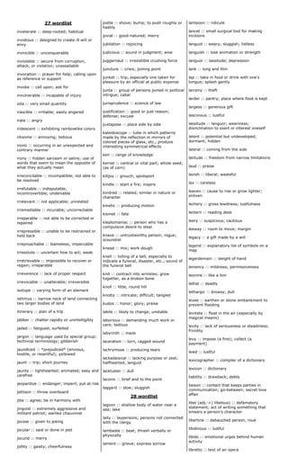 27 wordlist
inveterate :: deep-rooted; habitual
invidious :: designed to create ill will or
envy
invincible :: unconquerable
inviolable :: secure from corruption,
attack, or violation; unassailable
invocation :: prayer for help; calling upon
as reference or support
invoke :: call upon; ask for
invulnerable :: incapable of injury
iota :: very small quantity
irascible :: irritable; easily angered
irate :: angry
iridescent :: exhibiting rainbowlike colors
irksome :: annoying; tedious
ironic :: occurring in an unexpected and
contrary manner
irony :: hidden sarcasm or satire; use of
words that seem to mean the opposite of
what they actually mean
irreconcilable :: incompatible; not able to
be resolved
irrefutable :: indisputable;
incontrovertible; undeniable
irrelevant :: not applicable; unrelated
irremediable :: incurable; uncorrectable
irreparable :: not able to be corrected or
repaired
irrepressible :: unable to be restrained or
held back
irreproachable :: blameless; impeccable
irresolute :: uncertain how to act; weak
irretrievable :: impossible to recover or
regain; irreparable
irreverence :: lack of proper respect
irrevocable :: unalterable; irreversible
isotope :: varying form of an element
isthmus :: narrow neck of land connecting
two larger bodies of land
itinerary :: plan of a trip
jabber :: chatter rapidly or unintelligibly
jaded :: fatigued; surfeited
jargon :: language used by special group;
technical terminology; gibberish
jaundiced :: *prejudiced* (envious,
hostile, or resentful); yellowed
jaunt :: trip; short journey
jaunty :: lighthearted; animated; easy and
carefree
jeopardize :: endanger; imperil; put at risk
jettison :: throw overboard
jibe :: agree; be in harmony with
jingoist :: extremely aggressive and
militant patriot; warlike chauvinist
jocose :: given to joking
jocular :: said or done in jest
jocund :: merry
jollity :: gaiety; cheerfulness
jostle :: shove; bump; to push roughly or
hastily
jovial :: good-natured; merry
jubilation :: rejoicing
judicious :: sound in judgment; wise
juggernaut :: irresistible crushing force
juncture :: crisis; joining point
junket :: trip, especially one taken for
pleasure by an official at public expense
junta :: group of persons joined in political
intrigue; cabal
jurisprudence :: science of law
justification :: good or just reason;
defense; excuse
juxtapose :: place side by side
kaleidoscope :: tube in which patterns
made by the reflection in mirrors of
colored pieces of glass, etc., produce
interesting symmetrical effects
ken :: range of knowledge
kernel :: central or vital part; whole seed;
(as of corn)
killjoy :: grouch; spoilsport
kindle :: start a fire; inspire
kindred :: related; similar in nature or
character
kinetic :: producing motion
kismet :: fate
kleptomaniac :: person who has a
compulsive desire to steal
knave :: untrustworthy person; rogue;
scoundrel
knead :: mix; work dough
knell :: tolling of a bell, especially to
indicate a funeral, disaster, etc.; sound of
the funeral bell
knit :: contract into wrinkles; grow
together, as a broken bone
knoll :: little, round hill
knotty :: intricate; difficult; tangled
kudos :: honor; glory; praise
labile :: likely to change; unstable
laborious :: demanding much work or
care; tedious
labyrinth :: maze
laceration :: torn, ragged wound
lachrymose :: producing tears
lackadaisical :: lacking purpose or zest;
halfhearted; languid
lackluster :: dull
laconic :: brief and to the point
laggard :: slow; sluggish
28 wordlist
lagoon :: shallow body of water near a
sea; lake
laity :: laypersons; persons not connected
with the clergy
lambaste :: beat; thrash verbally or
physically
lament :: grieve; express sorrow
lampoon :: ridicule
lancet :: small surgical tool for making
incisions
languid :: weary; sluggish; listless
languish :: lose animation or strength
languor :: lassitude; depression
lank :: long and thin
lap :: take in food or drink with one's
tongue; splash gently
larceny :: theft
larder :: pantry; place where food is kept
largess :: generous gift
lascivious :: lustful
lassitude :: languor; weariness;
disinclination to exert or interest oneself
latent :: potential but undeveloped;
dormant; hidden
lateral :: coming from the side
latitude :: freedom from narrow limitations
laud :: praise
lavish :: liberal; wasteful
lax :: careless
leaven :: cause to rise or grow lighter;
enliven
lechery :: gross lewdness; lustfulness
lectern :: reading desk
leery :: suspicious; cautious
leeway :: room to move; margin
legacy :: a gift made by a will
legend :: explanatory list of symbols on a
map
legerdemain :: sleight of hand
leniency :: mildness; permissiveness
leonine :: like a lion
lethal :: deadly
lethargic :: drowsy; dull
levee :: earthen or stone embankment to
prevent flooding
levitate :: float in the air (especially by
magical means)
levity :: lack of seriousness or steadiness;
frivolity
levy :: impose (a fine); collect (a
payment)
lewd :: lustful
lexicographer :: compiler of a dictionary
lexicon :: dictionary
liability :: drawback; debts
liaison :: contact that keeps parties in
communication; go-between; secret love
affair
libel (adj.->) libelous) :: defamatory
statement; act of writing something that
smears a person's character
libertine :: debauched person, roué
libidinous :: lustful
libido :: emotional urges behind human
activity
libretto :: text of an opera
 