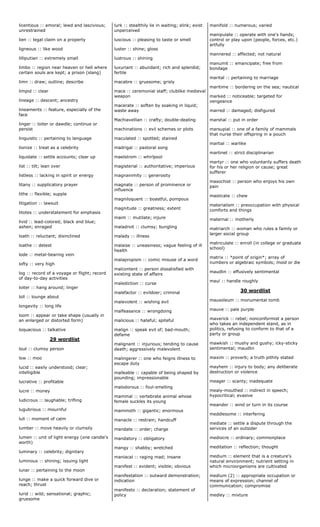 licentious :: amoral; lewd and lascivious;
unrestrained
lien :: legal claim on a property
ligneous :: like wood
lilliputian :: extremely small
limbo :: region near heaven or hell where
certain souls are kept; a prison (slang)
limn :: draw; outline; describe
limpid :: clear
lineage :: descent; ancestry
lineaments :: feature, especially of the
face
linger :: loiter or dawdle; continue or
persist
linguistic :: pertaining to language
lionize :: treat as a celebrity
liquidate :: settle accounts; clear up
list :: tilt; lean over
listless :: lacking in spirit or energy
litany :: supplicatory prayer
lithe :: flexible; supple
litigation :: lawsuit
litotes :: understatement for emphasis
livid :: lead-colored; black and blue;
ashen; enraged
loath :: reluctant; disinclined
loathe :: detest
lode :: metal-bearing vein
lofty :: very high
log :: record of a voyage or flight; record
of day-to-day activities
loiter :: hang around; linger
loll :: lounge about
longevity :: long life
loom :: appear or take shape (usually in
an enlarged or distorted form)
loquacious :: talkative
29 wordlist
lout :: clumsy person
low :: moo
lucid :: easily understood; clear;
intelligible
lucrative :: profitable
lucre :: money
ludicrous :: laughable; trifling
lugubrious :: mournful
lull :: moment of calm
lumber :: move heavily or clumsily
lumen :: unit of light energy (one candle's
worth)
luminary :: celebrity; dignitary
luminous :: shining; issuing light
lunar :: pertaining to the moon
lunge :: make a quick forward dive or
reach; thrust
lurid :: wild; sensational; graphic;
gruesome
lurk :: stealthily lie in waiting; slink; exist
unperceived
luscious :: pleasing to taste or smell
luster :: shine; gloss
lustrous :: shining
luxuriant :: abundant; rich and splendid;
fertile
macabre :: gruesome; grisly
mace :: ceremonial staff; clublike medieval
weapon
macerate :: soften by soaking in liquid;
waste away
Machiavellian :: crafty; double-dealing
machinations :: evil schemes or plots
maculated :: spotted; stained
madrigal :: pastoral song
maelstrom :: whirlpool
magisterial :: authoritative; imperious
magnanimity :: generosity
magnate :: person of prominence or
influence
magniloquent :: boastful, pompous
magnitude :: greatness; extent
maim :: mutilate; injure
maladroit :: clumsy; bungling
malady :: illness
malaise :: uneasiness; vague feeling of ill
health
malapropism :: comic misuse of a word
malcontent :: person dissatisfied with
existing state of affairs
malediction :: curse
malefactor :: evildoer; criminal
malevolent :: wishing evil
malfeasance :: wrongdoing
malicious :: hateful; spiteful
malign :: speak evil of; bad-mouth;
defame
malignant :: injurious; tending to cause
death; aggressively malevolent
malingerer :: one who feigns illness to
escape duty
malleable :: capable of being shaped by
pounding; impressionable
malodorous :: foul-smelling
mammal :: vertebrate animal whose
female suckles its young
mammoth :: gigantic; enormous
manacle :: restrain; handcuff
mandate :: order; charge
mandatory :: obligatory
mangy :: shabby; wretched
maniacal :: raging mad; insane
manifest :: evident; visible; obvious
manifestation :: outward demonstration;
indication
manifesto :: declaration; statement of
policy
manifold :: numerous; varied
manipulate :: operate with one's hands;
control or play upon (people, forces, etc.)
artfully
mannered :: affected; not natural
manumit :: emancipate; free from
bondage
marital :: pertaining to marriage
maritime :: bordering on the sea; nautical
marked :: noticeable; targeted for
vengeance
marred :: damaged; disfigured
marshal :: put in order
marsupial :: one of a family of mammals
that nurse their offspring in a pouch
martial :: warlike
martinet :: strict disciplinarian
martyr :: one who voluntarily suffers death
for his or her religion or cause; great
sufferer
masochist :: person who enjoys his own
pain
masticate :: chew
materialism :: preoccupation with physical
comforts and things
maternal :: motherly
matriarch :: woman who rules a family or
larger social group
matriculate :: enroll (in college or graduate
school)
matrix :: *point of origin*; array of
numbers or algebraic symbols; mold or die
maudlin :: effusively sentimental
maul :: handle roughly
30 wordlist
mausoleum :: monumental tomb
mauve :: pale purple
maverick :: rebel; nonconformist a person
who takes an independent stand, as in
politics, refusing to conform to that of a
party or group
mawkish :: mushy and gushy; icky-sticky
sentimental; maudlin
maxim :: proverb; a truth pithily stated
mayhem :: injury to body; any deliberate
destruction or violence
meager :: scanty; inadequate
mealy-mouthed :: indirect in speech;
hypocritical; evasive
meander :: wind or turn in its course
meddlesome :: interfering
mediate :: settle a dispute through the
services of an outsider
mediocre :: ordinary; commonplace
meditation :: reflection; thought
medium :: element that is a creature's
natural environment; nutrient setting in
which microorganisms are cultivated
medium (2) :: appropriate occupation or
means of expression; channel of
communication; compromise
medley :: mixture
 