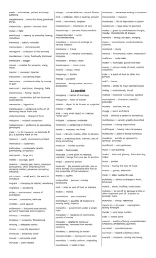 meek :: submissive; patient and long-
suffering
megalomania :: mania for doing grandiose
things
melancholy :: gloomy; morose; blue
melee :: fight
mellifluous :: sweetly or smoothly flowing;
melodious
memento :: token; reminder
memorialize :: commemorate
menagerie :: collection of wild animals
mendacious :: lying; habitually dishonest
mendicant :: beggar
menial :: suitable for servants; lowly;
mean
mentor :: counselor; teacher
mercantile :: concerning trade
mercenary :: motivated solely by money
or gain
mercurial :: capricious; changing; fickle
meretricious :: flashy; tawdry
merger :: combination (of two business
corporations)
mesmerize :: hypnotize
metallurgical :: pertaining to the art of
removing metals from ores
metamorphosis :: change of form
metaphor :: implied comparison
metaphysical :: pertaining to speculative
philosophy
mete :: (v.)to measure; to distribute 2)
(n.) a boundry mark or line
meteoric :: swift; momentarily brilliant
methodical :: systematic
meticulous :: excessively careful;
painstaking; scrupulous
metropolis :: large city
mettle :: courage; spirit
miasma :: swamp gas; heavy, vaporous
atmosphere, often emanating from
decaying matter; pervasive corrupting
influence.
microcosm :: small world; the world in
miniature
migrant :: changing its habitat; wandering
migratory :: wandering
milieu :: environment; means of
expression
militant :: combative; bellicose
militate :: work against
millennium :: thousand-year period;
period of happiness and prosperity
mimicry :: imitation
minatory :: menacing; threatening
mincing :: affectedly dainty
minion :: a servile dependent
miniscule :: extremely small
minute :: extremely small
minutiae :: petty details
mirage :: unreal reflection; optical illusion
mire :: entangle; stick in swampy ground
mirth :: merriment; laughter
misadventure :: mischance; ill luck
misanthrope :: one who hates mankind
misapprehension :: error;
misunderstanding
miscellany :: mixture of writings on
various subjects
mischance :: ill luck
misconstrue :: interpret incorrectly;
misjudge
miscreant :: wretch; villain
misdemeanor :: minor crime
miserly :: stingy; mean
misgivings :: doubts
mishap :: accident
misnomer :: wrong name; incorrect
designation
31 wordlist
misogamy :: hatred of marriage
misogynist :: hater of women
missile :: object to be thrown or projected
missive :: letter
mite :: very small object or creature;
*small coin*
mitigate :: appease; moderate
mnemonic :: pertaining to memory
mobile :: movable; not fixed
mock :: ridicule; imitate, often in derision
mode :: prevailing style; manner; way of
doing something
modicum :: limited quantity
modish :: fashionable
modulate :: tone down in intensity;
regulate; change from one key to another
mogul :: powerful person
molecule :: the smallest particle (one or
more atoms) of a substance that has all
the properties of that substance
mollify :: soothe
mollycoddle :: pamper; indulge
excessively
molt :: shed or cast off hair or feathers
molten :: melted
momentous :: very important
momentum :: quantity of motion of a
moving body; impetus
monarchy :: government under a single
ruler
monastery :: residence of community,
usually of monks
monastic :: related to monks or
monasteries; removed from worldly
concerns
monetary :: pertaining to money
monochromatic :: having only one color
monolithic :: solidly uniform; unyielding
monotheism :: belief in God
monotony :: sameness leading to boredom
monumental :: massive
moodiness :: fits of depression or gloom
moratorium :: legal delay of payment
morbid :: given to unwholesome thought;
moody; characteristic of disease
mordant :: biting; sarcastic; stinging
mores :: conventions; moral standards;
customs
moribund :: dying
morose :: ill-humored; sullen; melancholy
mortician :: undertaker
mortify :: humiliate; punish the flesh
mosaic :: picture made of small, colorful
inlaid tiles
mote :: a speck of dust or other tiny
particle
motif :: theme
motility :: ability to move spontaneously
motley :: multicolored; mixed
mottled :: blotched in coloring; spotted
mountebank :: charlatan; boastful
pretender
muddle :: confuse; mix up
muggy :: warm and damp
mulct :: defraud a person of something
multifarious :: varied; greatly diversified
multiform :: having many forms
multilingual :: having many languages
multiplicity :: state of being numerous
mundane :: worldly as opposed to
spiritual; everyday
munificent :: very generous
mural :: wall painting
murky :: dark and gloomy; thick with fog;
vague
muse :: ponder
musky :: having the odor of musk
muster :: gather; assemble
musty :: stale; spoiled by age
mutability :: ability to change in form;
fickleness
muted :: silent; muffled; toned down
mutilate :: to cut off or damage a limb or
other important part of (a person or
animal); maim
mutinous :: unruly; rebellious
myopic (n.->)myopia :: nearsighted;
lacking foresight
myriad :: very large number
nadir :: lowest point
naiveté :: quality of being unsophisticated;
simplicity; artlessness; gullibility
narcissist :: conceited person
narrative :: related to telling a story
nascent :: incipient; coming into being
 