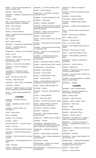 allegory :: story in which characters are
used as symbols; fable
alleviate :: relieve; lessen
alliteration :: repetition of beginning sound
in poetry
allocate :: assign
alloy :: (n)a mixture of metals (v) mix;
make less pure; lessen or moderate
allude :: refer indirectly
allure :: entice; attract
allusion :: indirect reference
alluvial :: pertaining to soil deposits left by
running water
aloft :: upward
aloof :: apart; reserved
altercation :: noisy quarrel; heated dispute
altruistic :: unselfishly generous;
concerned for others
amalgamate :: combine; unite in one body
amass :: collect
amazon :: female warrior
ambidextrous :: capable of using either
hand with equal ease
ambience :: environment; atmosphere
ambiguous :: unclear or doubtful in
meaning
ambivalence :: the state of having
contradictory or conflicting emotional
attitudes
amble :: moving at an easy pace
ambrosia :: food of the gods
ambulatory :: able to walk; not bedridden
ameliorate :: improve
amenable :: readily managed or willing to
be led; answerable or accountable legally
amend :: correct; change, generally for
the better
3 wordlist
amenities :: convenient features;
courtesies
amiable :: agreeable; lovable; warmly
friendly
amicable :: politely friendly; not
quarrelsome
amiss :: wrong; faulty
amity :: friendship
amnesia :: loss of memory
amnesty :: pardon
amok (also amuck) :: in a state of rage
amoral :: nonmoral
amorous :: moved by sexual love; loving
amorphous :: formless; lacking shape or
definition
amphibian :: able to live both on land and
in water
amphitheater :: oval building with tiers of
seats
ample :: abundant
amplify :: broaden or clarify by expanding;
intensify; make stronger
amputate :: cut off part of body; prune
amulet :: charm; talisman
anachronism :: something or someone
misplaced in time
analgesic :: causing insensitivity to pain
analogous :: comparable
analogy :: similarity; parallelism
anarchist :: person who seeks to overturn
the established government; advocate of
abolishing authority
anathema :: solemn curse; someone or
something regarded as a curse
ancestry :: family descent
anchor :: secure or fasten firmly; be fixed
in place
ancillary :: serving as an aid or accessory;
auxiliary
anecdote :: short account of an amusing
or interesting event
anemia :: condition in which blood lacks
red corpuscles
anesthetic :: substance that removes
sensation with or without loss of
consciousness
anguish :: acute pain; extreme suffering
angular :: sharp-cornered; stiff in manner
animadversion :: critical remark
animated :: lively; spirited
animosity :: active enmity
animus :: hostile feeling or intent
annals :: records; history
anneal :: reduce brittleness and improve
toughness by heating and cooling
annex :: attach; *take possession of*
annihilate :: destroy
annotate :: comment; make explanatory
notes
annuity :: yearly allowance
annul :: make void; cancel
anodyne :: drug that relieves pain; opiate
anoint :: apply ointment or oil esp as
religious ceremony; consecrate
anomalous :: abnormal; irregular
anomaly :: irregularity
anonymity :: state of being nameless;
anonymousness
antagonism :: hostility; active resistance
antecede :: precede
antecedents :: preceding events or
circumstances that influence what comes
later; ancestors or early background
antediluvian :: antiquated; extremely
ancient
anthem :: song of praise or patriotism
anthology :: book of literary selections by
various authors
anthropoid :: manlike
anthropologist :: student of the history
and science of humankind
anthropomorphic :: having human form or
characteristics
anticlimax :: letdown in thought or
emotion
antidote :: remedy to counteract a poison
or disease
antipathy :: aversion; dislike
antiquated :: obsolete; outdated
antiseptic :: substance that prevents
infection
antithesis :: contrast; direct opposite of or
to
anvil :: iron block used in hammering out
metals
apathy :: lack of caring; indifference
ape :: imitate or mimic
aperture :: opening; hole
apex :: tip; summit; climax
aphasia :: loss of speech due to injury or
illness
aphorism :: pithy maxim or saying
apiary :: a place where bees are kept
aplomb :: self-possession; assurance;
poise
apocalyptic :: prophetic; pertaining to
revelations
apocryphal :: untrue; made up
apogee :: highest point
apolitical :: having an aversion or lack of
concern for political affairs
apologist :: one who writes in defense of a
cause or institution
apostate :: one who abandons his religious
faith or political beliefs
apothecary :: druggist
4 wordlist
apothegm :: pithy, compact saying
apotheosis :: elevation to godhood; an
ideal example of something
appall :: dismay; shock
apparition :: ghost; phantom
appease :: pacify or soothe; relieve
appellation :: name; title
append :: attach
application :: diligent attention
apposite :: appropriate; fitting
appraise :: estimate value of
appreciate :: be thankful for; increase in
worth; be thoroughly concious about
apprehend :: 1) arrest (a criminal); 2)
dread (<- to anticipate with anxiety) ; 3)
perceive
apprehensive :: 1) fearful; 2) *discerning*
apprise :: inform
approbation :: approval
appropriate :: acquire; take possession of
for one's own use
appurtenances :: subordinate possessions
apropos (prep) :: with reference to;
regarding 2) at the right time
aptitude :: fitness; talent
aquiline :: curved, hooked
 