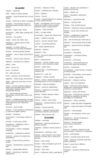 32 wordlist
natation :: swimming
natty :: neatly or smartly dressed
nauseate :: cause to become sick; fill with
disgust
nautical :: pertaining to ships or navigation
navigable :: wide and deep enough to
allow ships to pass through; able to be
steered
nebulous :: vague; hazy; cloudy
necromancy :: black magic; dealings with
the dead
nefarious :: very wicked
negate :: cancel out; nullify; deny
negligence :: neglect; failure to take
reasonable care
negligible :: so small, trifling, or
unimportant as to be easily disregarded
nemesis :: someone seeking revenge
neologism :: new or newly coined word or
phrase
neophyte :: recent convert; beginner
nepotism :: favoritism (to a relative)
nether :: lower
nettle :: annoy; vex
nexus :: connection
nib :: beak; pen point
nicety :: precision; minute distinction
niggardly :: meanly stingy; parsimonious
niggle :: spend too much time on minor
points; carp
nihilist :: one who considers traditional
beliefs to be groundless and existence
meaningless; absolute skeptic;
revolutionary terrorist
nip :: stop something's growth or
development; snip off; bite; make numb
with cold
nirvana :: in Buddhist teachings, the ideal
state in which the individual loses himself
in the attainment of an impersonal
beatitude
nocturnal :: done at night
noisome :: 1) foul-smelling; unwholesome
2) injurious to health; harmful
nomadic :: wandering
nomenclature :: terminology; system of
names
nominal :: in name only; trifling
nonchalance :: indifference; lack of
concern; composure
noncommittal :: neutral; unpledged;
undecided
nondescript :: undistinctive; ordinary
nonentity :: person of no importance;
nonexistence
nonplus :: bring to halt by confusion;
perplex
nostalgia :: homesickness; longing for the
past
nostrum :: questionable medicine
notable :: conspicuous; important;
distinguished
notoriety :: disrepute; ill fame
novelty :: something new; newness
novice :: beginner
noxious :: harmful
nuancet :: shade of difference in meaning
or color; subtle distinction
nubile :: marriageable: said of a young
woman who seems mature; sexually
attractive: said of a young woman
nugatory :: futile; worthless
nullify :: to make invalid
numismatist :: person who collects coins
nuptial :: related to marriage
nurture :: nourish; educate; foster
nutrient :: nourishing substance
oaf :: stupid, awkward person
obdurate :: stubborn
obeisance :: bow
obelisk :: tall column tapering and ending
in a pyramid
obese :: excessively fat
obfuscate :: confuse; muddle; cause
confusion; make needlessly complex
obituary :: death notice
objective (adj.) :: not influenced by
emotions; fair
objective (n) :: goal; aim
obligatory :: binding; required
oblique :: indirect; slanting (deviating from
the perpendicular or from a straight line)
obliterate :: destroy completely
oblivion :: obscurity; forgetfulness
oblivious :: inattentive or unmindful;
wholly absorbed
obloquy :: slander; disgrace; infamy
obnoxious :: offensive
obscure :: darken; make unclear
obsequious :: slavishly attentive; servile;
sycophantic
obsequy :: funeral ceremony
obsessive :: related to thinking about
something constantly; preoccupying
obsidian :: black volcanic rock
33 wordlist
obsolete :: outmoded
obstetrician :: physician specializing in
delivery of babies
obstinate :: stubborn; hard to control or
treat
obstreperous :: boisterous; noisy
obtrude :: push (oneself or one's ideas)
forward or intrude; butt in; stick out or
extrude
obtuse :: blunt; stupid
obviate :: make unnecessary; get rid of
Occident :: the West
occlude :: shut; close
occult :: mysterious; secret; supernatural
oculist :: physician who specializes in
treatment of the eyes
odious :: hateful; vile
odium :: detestation; hatefulness;
disrepute
odoriferous :: giving off an odor
odorous :: having an odor
odyssey :: long, eventful journey
offensive :: attacking; insulting; distasteful
offhand :: casual; done without prior
thought
officious :: meddlesome; excessively
pushy in offering one's services
ogle :: look at amorously; make eyes at
olfactory :: concerning the sense of smell
oligarchy :: government by a privileged
few
ominous :: threatening
omnipotent :: all-powerful
omnipresent :: universally present;
ubiquitous
omniscient :: all-knowing
omnivorous :: eating both plant and
animal food; devouring everything
onerous :: burdensome
onomatopoeia :: words formed in imitation
of natural sounds
onslaught :: fierce attack; vicious assault
onus :: burden; responsibility
opalescent :: iridescent; lustrous
opaque :: dark; not transparent
opiate :: medicine to induce sleep or
deaden pain; something that relieves
emotions or causes inaction
opportune :: timely; well-chosen
opportunist :: individual who sacrifices
principles for expediency by taking
advantage of circumstances
opprobrium :: infamy, vilification
optician :: maker and seller of eyeglasses
optimist :: person who looks on the bright
side
optimum :: most favorable
optional :: not compulsory; left to one's
choice
optometrist :: one who fits glasses to
remedy visual defects
opulence :: extreme wealth;
luxuriousness; abundance
opus :: work
oracular :: prophetic; uttered as if with
divine authority; mysterious or ambiguous
orator :: public speaker
oratorio :: dramatic poem set to music
ordain :: decree or command; grant holy
orders; predestine
ordeal :: severe trial or affliction
ordinance :: decree
ordination :: ceremony conferring holy
orders
 