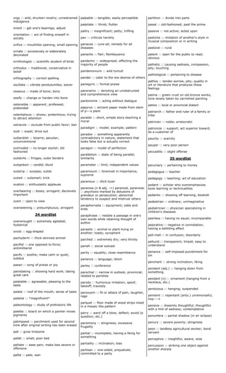 orgy :: wild, drunken revelry; unrestrained
indulgence
orient :: get one's bearings; adjust
orientation :: act of finding oneself in
society
orifice :: mouthlike opening; small opening
ornate :: excessively or elaborately
decorated
ornithologist :: scientific student of birds
orthodox :: traditional; conservative in
belief
orthography :: correct spelling
oscillate :: vibrate pendulumlike; waver
osseous :: made of bone; bony
ossify :: change or harden into bone
ostensible :: apparent; professed;
pretended
ostentatious :: showy; pretentious; trying
to attract attention
ostracize :: exclude from public favor; ban
oust :: expel; drive out
outlandish :: bizarre; peculiar;
unconventional
outmoded :: no longer stylish; old
fashioned
outskirts :: fringes; outer borders
outspoken :: candid; blunt
outstrip :: surpass; outdo
outwit :: outsmart; trick
ovation :: enthusiastic applause
overbearing :: bossy; arrogant; decisively
important
overt :: open to view
overweening :: presumptuous; arrogant
34 wordlist
overwrought :: extremely agitated;
hysterical
ovoid :: egg-shaped
pachyderm :: thick-skinned animal
pacifist :: one opposed to force;
antimilitarist
pacify :: soothe; make calm or quiet;
subdue
paean :: song of praise or joy
painstaking :: showing hard work; taking
great care
palatable :: agreeable; pleasing to the
taste
palate :: roof of the mouth; sense of taste
palatial :: *magnificent*
paleontology :: study of prehistoric life
palette :: board on which a painter mixes
pigments
palimpsest :: parchment used for second
time after original writing has been erased
pall :: grow tiresome
pallet :: small, poor bed
palliate :: ease pain; make less severe or
offensive
pallid :: pale; wan
palpable :: tangible; easily perceptible
palpitate :: throb; flutter
paltry :: insignificant; petty; trifling
pan :: criticize harshly
panacea :: cure-all; remedy for all
diseases
panache :: flair; flamboyance
pandemic :: widespread; affecting the
majority of people
pandemonium :: wild tumult
pander :: cater to the low desires of others
panegyric :: formal praise
panoramic :: denoting an unobstructed
and comprehensive view
pantomime :: acting without dialogue
papyrus :: ancient paper made from stem
of p---s plant
parable :: short, simple story teaching a
moral
paradigm :: model; example; pattern
paradox :: something apparently
contradictory in nature; statement that
looks false but is actually correct
paragon :: model of perfection
parallelism :: state of being parallel;
similarity
parameter :: limit; independent values
paramount :: foremost in importance;
supreme
paramour :: illicit lover
paranoia (n & adj. ->) paranoid, paranoiac
:: psychosis marked by delusions of
grandeur or persecution; abnormal
tendency to suspect and mistrust others
paraphernalia :: equipment; odds and
ends
paraphrase :: restate a passage in one's
own words while retaining thought of
author
parasite :: animal or plant living on
another; toady; sycophant
parched :: extremely dry; very thirsty
pariah :: social outcast
parity :: equality; close resemblance
parlance :: language; idiom
parley :: conference
parochial :: narrow in outlook; provincial;
related to parishes
parody :: humorous imitation; spoof;
takeoff; travesty
paroxysm :: fit or attack of pain, laughter,
rage
parquet :: floor made of wood strips inlaid
in a mosaic like pattern
parry :: ward off a blow; deflect; avoid (a
question, etc.)
parsimony :: stinginess; excessive
frugality
partial :: incomplete; having a liking for
something
partiality :: inclination; bias
partisan :: one-sided; prejudiced;
committed to a party
partition :: divide into parts
passé :: old-fashioned; past the prime
passive :: not active; acted upon
pastiche :: imitation of another's style in
musical composition or in writing
pastoral :: rural
patent :: open for the public to read;
obvious
pathetic :: causing sadness, compassion,
pity; touching
pathological :: pertaining to disease
pathos :: tender sorrow; pity; quality in
art or literature that produces these
feelings
patina :: green crust on old bronze works;
tone slowly taken by varnished painting
patois :: local or provincial dialect
patriarch :: father and ruler of a family or
tribe
patrician :: noble; aristocratic
patronize :: support; act superior toward;
be a customer of
paucity :: scarcity
pauper :: very poor person
peccadillo :: slight offense
35 wordlist
pecuniary :: pertaining to money
pedagogue :: teacher
pedagogy :: teaching; art of education
pedant :: scholar who overemphasizes
book learning or technicalities
pedantic :: showing off learning; bookish
pedestrian :: ordinary; unimaginative
pediatrician :: physician specializing in
children's diseases
peerless :: having no equal; incomparable
pejorative :: negative in connotation;
having a belittling effect
pell-mell :: in confusion; disorderly
pellucid :: transparent; limpid; easy to
understand
penance :: self-imposed punishment for
sin
penchant :: strong inclination; liking
pendant (adj.) :: hanging down from
something
pendant (n) :: ornament (hanging from a
necklace, etc.)
pendulous :: hanging; suspended
penitent :: repentant (anto.) unremorseful,
imp----t
pensive :: dreamily thoughtful; thoughtful
with a hint of sadness; contemplative
penumbra :: partial shadow (in an eclipse)
penury :: severe poverty; stinginess
peon :: landless agricultural worker; bond
servant
perceptive :: insightful; aware; wise
percussion :: striking one object against
another sharply
 