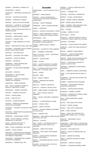 perdition :: damnation; complete ruin
peregrination :: journey
peremptory :: demanding and leaving no
choice
perennial :: something long-lasting
perfidious :: treacherous; disloyal
perforate :: pierce; put a hole through
perfunctory :: superficial; not thorough;
*lacking interest, care, or enthusiasm*
perigee :: point of moon's orbit when it is
nearest the earth
perimeter :: outer boundary
peripatetic :: walking about; moving
peripheral :: marginal; outer
periphery :: edge, especially of a round
surface
perjury :: false testimony while under oath
permeable :: penetrable; porous; allowing
liquids or gas to pass through
pernicious :: very destructive
peroration :: conclusion of an oration
perpetrate :: commit an offense
perpetual :: everlasting
perpetuate :: make something last;
preserve from extinction
perquisite :: any gain above stipulated
salary
personable :: attractive
perspicacious :: having insight;
penetrating; astute
perspicuity :: clearness of expression;
freedom from ambiguity
perspicuous :: plainly expressed
pert :: bold or impudent in speech or
behavior; impertinent; forward
pertinacious :: stubborn; persistent
pertinent :: suitable; to the point
perturb :: disturb greatly
peruse :: read with care
pervasive :: spread throughout
perverse :: stubbornly wrongheaded;
wicked and unacceptable
perversion :: corruption; turning from right
to wrong
pessimism :: belief that life is basically bad
or evil; gloominess
pestilential :: causing plague; baneful
pestle :: tool for mashing or grinding
substances in a hard bowl
petrify :: paralyse with terror or
astonishment; turn to stone
petty :: trivial; unimportant; very small
petulant :: touchy; peevish
pharisaical :: pertaining to the Pharisees,
who paid scrupulous attention to tradition;
self-righteous; hypocritical
phenomena :: observable facts; subjects
of scientific investigation
philanderer :: faithless lover; flirt
36 wordlist
philanthropist :: lover of mankind; doer of
good
philatelist :: stamp-collector
philistine :: narrow-minded person,
uncultured and exclusively interested in
material gain
philology :: study of language
phlegmatic :: calm; not easily disturbed
phobia :: morbid fear
phoenix :: symbol of immortality or rebirth
phylum :: major classification, second to
kingdom, of plants and animals; division
physiognomy :: face
physiological :: pertaining to the science of
the function of living organisms
piebald :: different colors; mottled;
spotted
piecemeal :: one part at a time; gradually
pied :: variegated; multicolored
piety (<-n) (adj.->) pious :: devoutness;
reverence for God
pigment :: coloring mater
pillage :: plunder
pillory :: punish by placing in a wooden
frame; subject to criticism and ridicule
pine :: 1) languish, decline due to pain,
longing ,etc.; 2) long for, yearn
pinion :: restrain
pinnacle :: peak
pious :: devout; religious
piquant :: pleasantly tart-tasting;
stimulating
pique (n) :: irritation; resentment
pique (v) :: provoke or arouse; annoy
pitfall :: hidden danger; concealed trap
pith :: core or marrow; essence;
substance
pithy :: concise; meaningful; substantial;
meaty
pittance :: a small allowance or wage
pivotal :: central; critical
placate :: pacify; conciliate
placebo :: harmless substance prescribed
as a dummy pill
placid :: peaceful; calm
plagiarize :: steal another's ideas and pass
them off as one's own
plaintive :: mournful
plait :: braid( <- to interweave three or
more strands of (hair, straw, etc.);
intertwine
plasticity :: ability to be molded
platitude :: trite remark; commonplace
statement
platonic :: purely spiritual; theoretical;
without sensual desire
plaudit :: enthusiastic approval; round of
applause
plausible :: having a show of truth but
open to doubt; specious
plebeian :: common; pertaining to the
common people
plenary :: *complete; full*
plenitude :: abundance; completeness
plethora :: excess; overabundance
pliable :: flexible; yielding; adaptable
pliant :: flexible; easily influenced
plight :: condition, state (especially a bad
state or condition); predicament
pluck :: courage
plumage :: feathers of a bird
plumb (adj.) :: vertical
plumb (v) :: examine critically in order to
understand; measure depth (by sounding)
plummet :: fall sharply
plutocracy :: society ruled by the wealthy
podiatrist :: doctor who treats ailments of
the feet
podium :: pedestal; raised platform
poignancy :: quality of being deeply
moving; keenness of emotion
polarize :: divide into two opposing group;
split into opposite extremes or camps
polemic :: controversial; argument in
support or point of view
polemical :: aggressive in verbal attack;
disputatious
politic :: expedient; prudent; well devised
polity :: form of government of nation or
state
polygamist :: one who has more than one
spouse at a time
polyglot :: speaking several languages
pomposity :: self-important behavior;
acting like a stuffed shirt
pompous :: showing self-importance
ponderous :: weighty; unwieldy
pontifical :: pertaining to a bishop or pope;
*pompous or pretentious*
pore :: study industriously; ponder;
scrutinize
porous :: full of pores; like a sieve
portend :: foretell; presage
portent :: sign; omen; forewarning
portly :: stout; corpulent
poseur :: person who pretends to be
sophisticated, elegant, etc., to impress
others
posterity :: descendants; future
generations
posthumous :: after death (as of child born
after father's death or book published after
author's death)
postulate :: self-evident truth
posture :: assume an affected pose; act
artificially
potable :: suitable for drinking
potent :: powerful; persuasive; greatly
influential
potentate :: monarch; sovereign
potential :: expressing possibility; latent
 