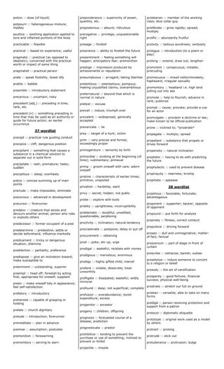 potion :: dose (of liquid)
potpourri :: heterogeneous mixture;
medley
poultice :: soothing application applied to
sore and inflamed portions of the body
practicable :: feasible
practical :: based on experience; useful
pragmatic :: practical (as opposed to
idealistic); concerned with the practical
worth or impact of some thing
pragmatist :: practical person
prate :: speak foolishly; boast idly
prattle :: babble
preamble :: introductory statement
precarious :: uncertain; risky
precedent (adj.) :: preceding in time,
rank, etc.
precedent (n) :: something preceding in
time that may be used as an authority or
guide for future action; an earlier
occurrence
37 wordlist
precept :: practical rule guiding conduct
precipice :: cliff; dangerous position
precipitant :: something that causes a
substance in a chemical solution to
separate out in solid form
precipitate :: rash; premature; hasty;
sudden
precipitous :: steep; overhasty
précis :: concise summing up of main
points
preclude :: make impossible; eliminate
precocious :: advanced in development
precursor :: forerunner
predator :: creature that seizes and
devours another animal; person who robs
or exploits others
predecessor :: former occupant of a post
predetermine :: predestine; settle or
decide beforehand; influence markedly
predicament :: tricky or dangerous
situation; dilemma
predilection :: partiality; preference
predispose :: give an inclination toward;
make susceptible to
preeminent :: outstanding; superior
preempt :: head off; forestall by acting
first; appropriate for oneself; supplant
preen :: make oneself tidy in appearance;
feel self-satisfaction
prefatory :: introductory
prehensile :: capable of grasping or
holding
prelate :: church dignitary
prelude :: introduction; forerunner
premeditate :: plan in advance
premise :: assumption; postulate
premonition :: forewarning
premonitory :: serving to warn
preponderance :: superiority of power,
quantity, etc.
preposterous :: absurd; ridiculous
prerogative :: privilege; unquestionable
right
presage :: foretell
prescience :: ability to foretell the future
presentiment :: feeling something will
happen; anticipatory fear; premonition
prestige :: impression produced by
achievements or reputation
presumptuous :: arrogant; taking liberties
pretentious :: ostentatious; pompous;
making unjustified claims; overambitious
preternatural :: beyond that which is
normal in nature
pretext :: excuse
prevail :: induce; triumph over
prevalent :: widespread; generally
accepted
prevaricate :: lie
prey :: target of a hunt; victim
prim :: very precise and formal;
exceedingly proper
primogeniture :: seniority by birth
primordial :: existing at the beginning (of
time); rudimentary; primeval
primp :: groom oneself with care; adorn
oneself
pristine :: characteristic of earlier times;
primitive, unspoiled
privation :: hardship; want
privy :: secret; hidden; not public
probe :: explore with tools
probity :: uprightness; incorruptibility
problematic :: doubtful; unsettled;
questionable; perplexing
proclivity :: inclination; natural tendency
procrastinate :: postpone; delay or put off
procurement :: obtaining
prod :: poke; stir up; urge
prodigal :: wasteful; reckless with money
prodigious :: marvelous; enormous
prodigy :: highly gifted child; marvel
profane :: violate; desecrate; treat
unworthily
profligate :: dissipated; wasteful; wildly
immoral
profound :: deep; not superficial; complete
profusion :: overabundance; lavish
expenditure; excess
progenitor :: ancestor
progeny :: children; offspring
prognosis :: forecasted course of a
disease; prediction
prognosticate :: predict
prohibitive :: tending to prevent the
purchase or use of something; inclined to
prevent or forbid
projectile :: missile
proletarian :: member of the working
class; blue collar guy
proliferate :: grow rapidly; spread;
multiply
prolific :: abundantly fruitful
prolixity :: tedious wordiness; verbosity
prologue :: introduction (to a poem or
play)
prolong :: extend; draw out; lengthen
prominent :: conspicuous; notable;
protruding
promiscuous :: mixed indiscriminately;
haphazard; irregular sexually
promontory :: headland i.e. high land
jutting out into sea
promote :: help to flourish; advance in
rank; publicize
prompt :: cause; provoke; provide a cue
for an actor
promulgate :: proclaim a doctrine or law;
make known to be official publication
prone :: inclined to; *prostrate*
propagate :: multiply; spread
propellant :: substance that propels or
drives forward
propensity :: natural inclination
prophetic :: having to do with predicting
the future
prophylactic :: used to prevent disease
propinquity :: nearness; kinship
propitiate :: appease
38 wordlist
propitious :: favorable; fortunate;
advantageous
proponent :: supporter; backer; opposite
of opponent
propound :: put forth for analysis
propriety :: fitness; correct conduct
propulsive :: driving forward
prosaic :: dull and unimaginative; matter-
of-fact; factual
proscenium :: part of stage in front of
curtain
proscribe :: ostracize; banish; outlaw
proselytize :: induce someone to convert
to a religion or belief
prosody :: the art of versification
prosperity :: good fortune; financial
success; physical well-being
prostrate :: stretch out full on ground
protean :: versatile; able to take on many
forms
protégé :: person receiving protection and
support from a patron
protocol :: diplomatic etiquette
prototype :: original work used as a model
by others
protract :: prolong
protrude :: stick out
protuberance :: protrusion; bulge
 
