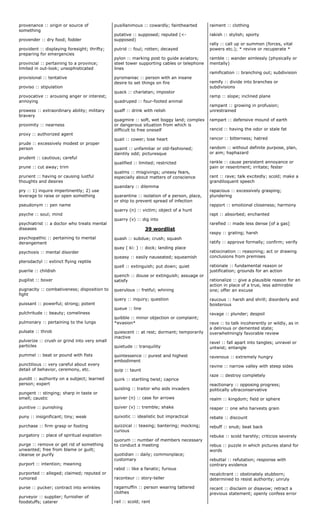 provenance :: origin or source of
something
provender :: dry food; fodder
provident :: displaying foresight; thrifty;
preparing for emergencies
provincial :: pertaining to a province;
limited in out-look; unsophisticated
provisional :: tentative
proviso :: stipulation
provocative :: arousing anger or interest;
annoying
prowess :: extraordinary ability; military
bravery
proximity :: nearness
proxy :: authorized agent
prude :: excessively modest or proper
person
prudent :: cautious; careful
prune :: cut away; trim
prurient :: having or causing lustful
thoughts and desires
pry :: 1) inquire impertinently; 2) use
leverage to raise or open something
pseudonym :: pen name
psyche :: soul; mind
psychiatrist :: a doctor who treats mental
diseases
psychopathic :: pertaining to mental
derangement
psychosis :: mental disorder
pterodactyl :: extinct flying reptile
puerile :: childish
pugilist :: boxer
pugnacity :: combativeness; disposition to
fight
puissant :: powerful; strong; potent
pulchritude :: beauty; comeliness
pulmonary :: pertaining to the lungs
pulsate :: throb
pulverize :: crush or grind into very small
particles
pummel :: beat or pound with fists
punctilious :: very careful about every
detail of behavior, ceremony, etc.
pundit :: authority on a subject; learned
person; expert
pungent :: stinging; sharp in taste or
smell; caustic
punitive :: punishing
puny :: insignificant; tiny; weak
purchase :: firm grasp or footing
purgatory :: place of spiritual expiation
purge :: remove or get rid of something
unwanted; free from blame or guilt;
cleanse or purify
purport :: intention; meaning
purported :: alleged; claimed; reputed or
rumored
purse :: pucker; contract into wrinkles
purveyor :: supplier; furnisher of
foodstuffs; caterer
pusillanimous :: cowardly; fainthearted
putative :: supposed; reputed (<-
supposed)
putrid :: foul; rotten; decayed
pylon :: marking post to guide aviators;
steel tower supporting cables or telephone
lines
pyromaniac :: person with an insane
desire to set things on fire
quack :: charlatan; impostor
quadruped :: four-footed animal
quaff :: drink with relish
quagmire :: soft, wet boggy land; complex
or dangerous situation from which is
difficult to free oneself
quail :: cower; lose heart
quaint :: unfamiliar or old-fashioned;
daintily odd; picturesque
qualified :: limited; restricted
qualms :: misgivings; uneasy fears,
especially about matters of conscience
quandary :: dilemma
quarantine :: isolation of a person, place,
or ship to prevent spread of infection
quarry (n) :: victim; object of a hunt
quarry (v) :: dig into
39 wordlist
quash :: subdue; crush; squash
quay ( ki: ) :: dock; landing place
queasy :: easily nauseated; squeamish
quell :: extinguish; put down; quiet
quench :: douse or extinguish; assuage or
satisfy
querulous :: fretful; whining
query :: inquiry; question
queue :: line
quibble :: minor objection or complaint;
*evasion*
quiescent :: at rest; dormant; temporarily
inactive
quietude :: tranquility
quintessence :: purest and highest
embodiment
quip :: taunt
quirk :: startling twist; caprice
quisling :: traitor who aids invaders
quiver (n) :: case for arrows
quiver (v) :: tremble; shake
quixotic :: idealistic but impractical
quizzical :: teasing; bantering; mocking;
curious
quorum :: number of members necessary
to conduct a meeting
quotidian :: daily; commonplace;
customary
rabid :: like a fanatic; furious
raconteur :: story-teller
ragamuffin :: person wearing tattered
clothes
rail :: scold; rant
raiment :: clothing
rakish :: stylish; sporty
rally :: call up or summon (forces, vital
powers etc.); * revive or recuperate *
ramble :: wander aimlessly (physically or
mentally)
ramification :: branching out; subdivision
ramify :: divide into branches or
subdivisions
ramp :: slope; inclined plane
rampant :: growing in profusion;
unrestrained
rampart :: defensive mound of earth
rancid :: having the odor or stale fat
rancor :: bitterness; hatred
random :: without definite purpose, plan,
or aim; haphazard
rankle :: cause persistent annoyance or
pain or resentment; irritate; fester
rant :: rave; talk excitedly; scold; make a
grandiloquent speech
rapacious :: excessively grasping;
plundering
rapport :: emotional closeness; harmony
rapt :: absorbed; enchanted
rarefied :: made less dense [of a gas]
raspy :: grating; harsh
ratify :: approve formally; confirm; verify
ratiocination :: reasoning; act or drawing
conclusions from premises
rationale :: fundamental reason or
justification; grounds for an action
rationalize :: give a plausible reason for an
action in place of a true, less admirable
one; offer an excuse
raucous :: harsh and shrill; disorderly and
boisterous
ravage :: plunder; despoil
rave :: to talk incoherently or wildly, as in
a delirious or demented state;
overwhelmingly favorable review
ravel :: fall apart into tangles; unravel or
untwist; entangle
ravenous :: extremely hungry
ravine :: narrow valley with steep sides
raze :: destroy completely
reactionary :: opposing progress;
politically ultraconservative
realm :: kingdom; field or sphere
reaper :: one who harvests grain
rebate :: discount
rebuff :: snub; beat back
rebuke :: scold harshly; criticize severely
rebus :: puzzle in which pictures stand for
words
rebuttal :: refutation; response with
contrary evidence
recalcitrant :: obstinately stubborn;
determined to resist authority; unruly
recant :: disclaim or disavow; retract a
previous statement; openly confess error
 