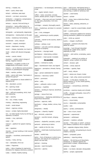 retiring :: modest; shy
retort :: quick, sharp reply
retract :: withdraw; take back
retrench :: cut down; economize
retribution :: vengeance; compensation;
punishment for offenses
retrieve :: recover; find and bring in
retroactive :: taking effect before its
enactment (as a law) or imposition (as a
tax)
retrograde :: go backwards; degenerate
retrospective :: looking back on the past
revelry :: boisterous merrymaking
reverberate :: echo; resound
reverent :: respect; worshipful
reverie :: daydream; musing
revert :: relapse; backslide; turn back to
revile :: attack with abusive language;
vilify
revoke :: cancel; retract
revulsion :: sudden violent change of
feeling; negative reaction
rhapsodize :: to speak or write in an
exaggeratedly enthusiastic manner
rhetoric :: art of effective communication;
insincere or grandiloquent language
ribald :: wanton; profane
riddle :: pierce with holes; *permeate or
spread throughout*
rider :: amendment or clause added to a
legislative bill
rife :: abundant; current
rift :: opening; break
rig :: fix or manipulate
rigid :: stiff and unyielding; strict; hard
and unbending
rigor :: severity
rile :: vex; irritate; muddy
riveting :: absorbing; engrossing
rivulet :: small stream
robust :: vigorous; strong
rococo :: ornate; highly decorated
roil :: to make liquids murky by stirring up
sediment; to disturb
roseate :: rosy; optimistic
roster :: list
rostrum :: platform for speech-making;
pulpit
rote :: repetition
rotunda :: circular building or hall covered
with a dome
rotundity :: roundness; sonorousness of
speech
rousing :: lively; stirring
rout :: stampede; drive out
rubble :: fragments
rubric :: title or heading (in read print);
directions for religious ceremony; protocol
ruddy :: reddish; healthy-looking
rudimentary :: not developed; elementary;
crude
rue :: regret; lament; mourn
ruffian :: bully; scoundrel; a brutal,
violent, lawless person; tough or hoodlum
ruminate :: chew over and over (mentally
or, like cows, physically); mull over;
*ponder*
rummage :: ransack; thoroughly search
runic :: mysterious; set down in a ancient
alphabet
ruse :: trick; stratagem
rustic :: pertaining to country people;
uncouth
rusticate :: banish to the country; dwell in
the country
ruthless :: pitiless; cruel
saboteur :: one who commits sabotage;
destroyer of property
saccharine :: cloyingly sweet
sacrilegious :: desecrating; profane
sacrosanct :: most sacred; inviolable
42 wordlist
sadistic :: inclined to cruelty
saga :: Scandinavian myth; any legend
sagacious :: perceptive; shrewd; having
insight
sage :: person celebrated for wisdom
salacious :: lascivious; lustful
salient :: prominent
saline :: salty
sallow :: yellowish; sickly in color
salubrious :: healthful
salutary :: tending to improve; beneficial;
wholesome
salvage :: rescue from loss
sanctimonious :: displaying ostentatious or
hypocritical devoutness
sanction :: approve; ratify
sanctuary :: refuge; shelter; shrine; holy
place
sanguinary :: bloody
sanguine :: cheerful; hopeful
sap :: diminish; undermine
sarcasm :: scornful remark; stinging
rebuke
sardonic :: disdainful; sarcastic; cynical
sartorial :: pertaining to tailors
sate :: satisfy to the full; cloy
satellite :: small body revolving around a
larger one
satiate :: satisfy fully
satire :: form of literature in which irony,
sarcasm, and ridicule are employed to
attack vice and folly
satirical :: mocking
saturate :: soak thoroughly
saturnine :: gloomy
satyr :: half-human, half-bestial being in
the court of Dionysus, portrayed as wanton
and cunning; a lustful or lecherous man
saunter :: stroll slowly
savant :: scholar
savor :: enjoy; have a distinctive flavor,
smell, or quality
savory :: tasty; pleasing, attractive, or
agreeable
scabbard :: case for a sword blade; sheath
scad :: a great quantity
scaffold :: temporary platform for workers;
bracing framework; platform for execution
scale :: climb up; ascend
scanty :: meager; insufficient
scapegoat :: someone who bears the
blame for others
scavenge :: hunt through discarded
materials for usable items; search,
especially for food
scenario :: plot outline; screenplay; opera
libretto
schematic :: relating to an outline or
diagram; using a system of symbols
schism :: division; split
scintilla :: shred; least bit
scintillate :: sparkle; flash
scoff :: mock; ridicule
scotch :: stamp out; thwart; hinder
scourge :: lash; whip; severe punishment
scruple :: 1) fret about; hesitate, for
ethical reasons 2) *a very small quantity,
amount, or part *
scrupulous :: conscientious; extremely
thorough
scrutinize :: examine closely and critically
scuffle :: struggle confusedly; move off in
a confused hurry
scurrilous :: obscene; indecent
scurry :: move briskly
scurvy :: despicable; contemptible
scuttle :: sink
seamy :: sordid; unwholesome
sear :: char or burn; brand
seasoned :: experienced
secession :: withdrawal
seclusion :: isolation; solitude
secrete :: *hide away or cache*; produce
and release a substance into an organism
sect :: separate religious body; faction
secular :: worldly; not pertaining to church
matters; temporal
sedate :: composed; grave
sedentary :: requiring sitting
sedition :: the stirring up of discontent,
resistance, or rebellion against the
government in power; insubordination
sedulous :: diligent
seedy :: run-down; decrepit; disreputable
seemly :: proper; appropriate
 