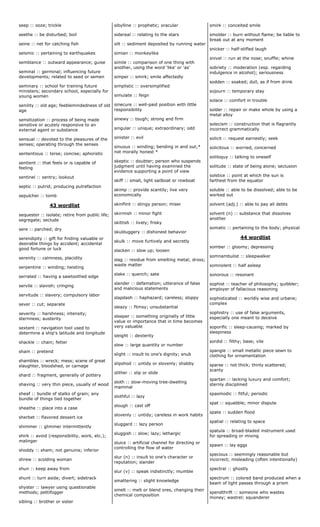 seep :: ooze; trickle
seethe :: be disturbed; boil
seine :: net for catching fish
seismic :: pertaining to earthquakes
semblance :: outward appearance; guise
seminal :: germinal; influencing future
developments; related to seed or semen
seminary :: school for training future
ministers; secondary school, especially for
young women
senility :: old age; feeblemindedness of old
age
sensitization :: process of being made
sensitive or acutely responsive to an
external agent or substance
sensual :: devoted to the pleasures of the
senses; operating through the senses
sententious :: terse; concise; aphoristic
sentient :: that feels or is capable of
feeling
sentinel :: sentry; lookout
septic :: putrid; producing putrefaction
sepulcher :: tomb
43 wordlist
sequester :: isolate; retire from public life;
segregate; seclude
sere :: parched; dry
serendipity :: gift for finding valuable or
desirable things by accident; accidental
good fortune or luck
serenity :: calmness, placidity
serpentine :: winding; twisting
serrated :: having a sawtoothed edge
servile :: slavish; cringing
servitude :: slavery; compulsory labor
sever :: cut; separate
severity :: harshness; intensity;
sternness; austerity
sextant :: navigation tool used to
determine a ship's latitude and longitude
shackle :: chain; fetter
sham :: pretend
shambles :: wreck; mess; scene of great
slaughter, bloodshed, or carnage
shard :: fragment, generally of pottery
shaving :: very thin piece, usually of wood
sheaf :: bundle of stalks of grain; any
bundle of things tied together
sheathe :: place into a case
sherbet :: flavored dessert ice
shimmer :: glimmer intermittently
shirk :: avoid (responsibility, work, etc.);
malinger
shoddy :: sham; not genuine; inferior
shrew :: scolding woman
shun :: keep away from
shunt :: turn aside; divert; sidetrack
shyster :: lawyer using questionable
methods; pettifogger
sibling :: brother or sister
sibylline :: prophetic; oracular
sidereal :: relating to the stars
silt :: sediment deposited by running water
simian :: monkeylike
simile :: comparison of one thing with
another, using the word 'like' or 'as'
simper :: smirk; smile affectedly
simplistic :: oversimplified
simulate :: feign
sinecure :: well-paid position with little
responsibility
sinewy :: tough; strong and firm
singular :: unique; extraordinary; odd
sinister :: evil
sinuous :: winding; bending in and out;*
not morally honest *
skeptic :: doubter; person who suspends
judgment until having examined the
evidence supporting a point of view
skiff :: small, light sailboat or rowboat
skimp :: provide scantily; live very
economically
skinflint :: stingy person; miser
skirmish :: minor fight
skittish :: lively; frisky
skulduggery :: dishonest behavior
skulk :: move furtively and secretly
slacken :: slow up; loosen
slag :: residue from smelting metal; dross;
waste matter
slake :: quench; sate
slander :: defamation; utterance of false
and malicious statements
slapdash :: haphazard; careless; sloppy
sleazy :: flimsy; unsubstantial
sleeper :: something originally of little
value or importance that in time becomes
very valuable
sleight :: dexterity
slew :: large quantity or number
slight :: insult to one's dignity; snub
slipshod :: untidy or slovenly; shabby
slither :: slip or slide
sloth :: slow-moving tree-dwelling
mammal
slothful :: lazy
slough :: cast off
slovenly :: untidy; careless in work habits
sluggard :: lazy person
sluggish :: slow; lazy; lethargic
sluice :: artificial channel for directing or
controlling the flow of water
slur (n) :: insult to one's character or
reputation; slander
slur (v) :: speak indistinctly; mumble
smattering :: slight knowledge
smelt :: melt or blend ores, changing their
chemical composition
smirk :: conceited smile
smolder :: burn without flame; be liable to
break out at any moment
snicker :: half-stifled laugh
snivel :: run at the nose; snuffle; whine
sobriety :: moderation (esp. regarding
indulgence in alcohol); seriousness
sodden :: soaked; dull, as if from drink
sojourn :: temporary stay
solace :: comfort in trouble
solder :: repair or make whole by using a
metal alloy
solecism :: construction that is flagrantly
incorrect grammatically
solicit :: request earnestly; seek
solicitous :: worried, concerned
soliloquy :: talking to oneself
solitude :: state of being alone; seclusion
solstice :: point at which the sun is
farthest from the equator
soluble :: able to be dissolved; able to be
worked out
solvent (adj.) :: able to pay all debts
solvent (n) :: substance that dissolves
another
somatic :: pertaining to the body; physical
44 wordlist
somber :: gloomy; depressing
somnambulist :: sleepwalker
somnolent :: half asleep
sonorous :: resonant
sophist :: teacher of philosophy; quibbler;
employer of fallacious reasoning
sophisticated :: worldly wise and urbane;
complex
sophistry :: use of false arguments,
especially one meant to deceive
soporific :: sleep-causing; marked by
sleepiness
sordid :: filthy; base; vile
spangle :: small metallic piece sewn to
clothing for ornamentation
sparse :: not thick; thinly scattered;
scanty
spartan :: lacking luxury and comfort;
sternly disciplined
spasmodic :: fitful; periodic
spat :: squabble; minor dispute
spate :: sudden flood
spatial :: relating to space
spatula :: broad-bladed instrument used
for spreading or mixing
spawn :: lay eggs
specious :: seemingly reasonable but
incorrect; misleading (often intentionally)
spectral :: ghostly
spectrum :: colored band produced when a
beam of light passes through a prism
spendthrift :: someone who wastes
money; wastrel; squanderer
 