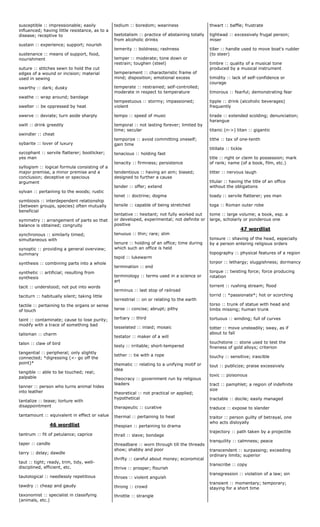 susceptible :: impressionable; easily
influenced; having little resistance, as to a
disease; receptive to
sustain :: experience; support; nourish
sustenance :: means of support, food,
nourishment
suture :: stitches sewn to hold the cut
edges of a wound or incision; material
used in sewing
swarthy :: dark; dusky
swathe :: wrap around; bandage
swelter :: be oppressed by heat
swerve :: deviate; turn aside sharply
swill :: drink greedily
swindler :: cheat
sybarite :: lover of luxury
sycophant :: servile flatterer; bootlicker;
yes man
syllogism :: logical formula consisting of a
major premise, a minor premise and a
conclusion; deceptive or specious
argument
sylvan :: pertaining to the woods; rustic
symbiosis :: interdependent relationship
(between groups, species) often mutually
beneficial
symmetry :: arrangement of parts so that
balance is obtained; congruity
synchronous :: similarly timed;
simultaneous with
synoptic :: providing a general overview;
summary
synthesis :: combining parts into a whole
synthetic :: artificial; resulting from
synthesis
tacit :: understood; not put into words
taciturn :: habitually silent; taking little
tactile :: pertaining to the organs or sense
of touch
taint :: contaminate; cause to lose purity;
modify with a trace of something bad
talisman :: charm
talon :: claw of bird
tangential :: peripheral; only slightly
connected; *digressing (<- go off the
point)*
tangible :: able to be touched; real;
palpable
tanner :: person who turns animal hides
into leather
tantalize :: tease; torture with
disappointment
tantamount :: equivalent in effect or value
46 wordlist
tantrum :: fit of petulance; caprice
taper :: candle
tarry :: delay; dawdle
taut :: tight; ready, trim, tidy, well-
disciplined, efficient, etc.
tautological :: needlessly repetitious
tawdry :: cheap and gaudy
taxonomist :: specialist in classifying
(animals, etc.)
tedium :: boredom; weariness
teetotalism :: practice of abstaining totally
from alcoholic drinks
temerity :: boldness; rashness
temper :: moderate; tone down or
restrain; toughen (steel)
temperament :: characteristic frame of
mind; disposition; emotional excess
temperate :: restrained; self-controlled;
moderate in respect to temperature
tempestuous :: stormy; impassioned;
violent
tempo :: speed of music
temporal :: not lasting forever; limited by
time; secular
temporize :: avoid committing oneself;
gain time
tenacious :: holding fast
tenacity :: firmness; persistence
tendentious :: having an aim; biased;
designed to further a cause
tender :: offer; extend
tenet :: doctrine; dogma
tensile :: capable of being stretched
tentative :: hesitant; not fully worked out
or developed, experimental; not definite or
positive
tenuous :: thin; rare; slim
tenure :: holding of an office; time during
which such an office is held
tepid :: lukewarm
termination :: end
terminology :: terms used in a science or
art
terminus :: last stop of railroad
terrestrial :: on or relating to the earth
terse :: concise; abrupt; pithy
tertiary :: third
tesselated :: inlaid; mosaic
testator :: maker of a will
testy :: irritable; short-tempered
tether :: tie with a rope
thematic :: relating to a unifying motif or
idea
theocracy :: government run by religious
leaders
theoretical :: not practical or applied;
hypothetical
therapeutic :: curative
thermal :: pertaining to heat
thespian :: pertaining to drama
thrall :: slave; bondage
threadbare :: worn through till the threads
show; shabby and poor
thrifty :: careful about money; economical
thrive :: prosper; flourish
throes :: violent anguish
throng :: crowd
throttle :: strangle
thwart :: baffle; frustrate
tightwad :: excessively frugal person;
miser
tiller :: handle used to move boat's rudder
(to steer)
timbre :: quality of a musical tone
produced by a musical instrument
timidity :: lack of self-confidence or
courage
timorous :: fearful; demonstrating fear
tipple :: drink (alcoholic beverages)
frequently
tirade :: extended scolding; denunciation;
harangue
titanic (n->) titan :: gigantic
tithe :: tax of one-tenth
titillate :: tickle
title :: right or claim to possession; mark
of rank; name (of a book, film, etc.)
titter :: nervous laugh
titular :: having the title of an office
without the obligations
toady :: servile flatterer; yes man
toga :: Roman outer robe
tome :: large volume; a book, esp. a
large, scholarly or ponderous one
47 wordlist
tonsure :: shaving of the head, especially
by a person entering religious orders
topography :: physical features of a region
torpor :: lethargy; sluggishness; dormancy
torque :: twisting force; force producing
rotation
torrent :: rushing stream; flood
torrid :: *passionate*; hot or scorching
torso :: trunk of statue with head and
limbs missing; human trunk
tortuous :: winding; full of curves
totter :: move unsteadily; sway, as if
about to fall
touchstone :: stone used to test the
fineness of gold alloys; criterion
touchy :: sensitive; irascible
tout :: publicize; praise excessively
toxic :: poisonous
tract :: pamphlet; a region of indefinite
size
tractable :: docile; easily managed
traduce :: expose to slander
traitor :: person guilty of betrayal, one
who acts disloyally
trajectory :: path taken by a projectile
tranquility :: calmness; peace
transcendent :: surpassing; exceeding
ordinary limits; superior
transcribe :: copy
transgression :: violation of a law; sin
transient :: momentary; temporary;
staying for a short time
 