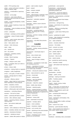 arable :: fit for growing crops
arbiter :: person with power to decide a
matter in dispute; judge
arbitrary :: unreasonable or capricious;
tyrannical
arbitrate :: act as judge
arboretum :: place where different
varieties of trees and shrubs are studied
and exhibited
arcade :: a covered passageway, usually
lined with shops
arcane :: secret; mysterious; known only
to the initiated
archaeology :: study of artifacts and relics
of early mankind
archaic :: antiquated
archetype :: prototype; primitive pattern
archipelago :: group of closely located
islands
archives :: public records; place where
public records are kept
ardor :: heat; passion; zeal
arduous :: hard; strenuous
argot :: slang
aria :: operatic solo
arid :: dry; barren
aristocracy :: hereditary nobility;
privileged class
armada :: fleet of warships
aromatic :: fragrant
arraign :: charge in court; indict
array :: 1) marshal; draw up in order 2)
*clothe; adorn*
arrears :: being in debt
arrhythmic :: lacking rhythm or regularity
arrogance :: pride; haughtiness
arroyo :: a dry gully; a rivulet or stream
arsenal :: storage place for military
equipment
articulate :: effective; distinct
artifact :: object made by human beings,
either handmade or mass-produced
artifice :: deception; trickery
artisan :: a manually skilled worker
artless :: without guile; open and honest
ascendancy :: controlling influence
ascertain :: find out for certain
ascetic :: practicing self-denial; austere
ascribe :: refer; attribute; assign
aseptic :: preventing infection; having a
cleansing effect
ashen :: ash-colored; deadly pale
asinine :: stupid
askance :: with a sideways or indirect look
askew :: crookedly; slanted; at an angle
asperity :: sharpness (of temper)
aspersion :: slanderous remark
aspirant :: seeker after position or status
aspire :: seek to attain; long for
assail :: assault
assay :: analyze; evaluate
assent :: agree; accept
assert :: state strongly or positively; insist
on or demand recognition of (rights,
claims, etc.)
assessment :: estimation; appraisal
assiduous :: diligent
assimilate :: absorb; cause to become
homogenous
assuage :: ease or lessen (pain); satisfy
(hunger); soothe (anger)
assumption :: something taken for
granted; *the taking over or taking
possession of*
assurance :: promise or pledge; certainty;
self-confidence
asteroid :: small planet
astigmatism :: eye defect that prevents
proper focus
5 wordlist
astral :: relating to the stars
astringent :: binding; causing contraction;
harsh or severe
astronomical :: enormously large or
extensive
astute :: wise; shrewd; keen
asunder :: into parts; apart
asylum :: place of refuge or shelter;
protection
asymmetric :: not identical on both sides
of a dividing central line
atavism :: resemblance to remote
ancestors rather than to parents; reversion
to an earlier type; throwback
atheistic :: denying the existence of God
atone :: make amends for; pay for
atrocity :: brutal dead
atrophy :: wasting away
attentive :: alert and watchful;
considerate; thoughtful
attenuate :: make thin; weaken
attest :: testify; bear witness
attribute :: essential quality
attrition :: gradual decrease in numbers;
reduction in the work force without firing
employees; wearing away of opposition by
means of harassment
atypical :: not normal
audacious :: daring; bold
audit :: examination of accounts
augment :: increase; add to
augury :: omen; prophecy
august :: impressive; majestic
aureole :: sun's corona; halo
auroral :: pertaining to the aurora borealis
auspicious :: favoring success
austere :: forbiddingly stern; severely
simple and unornamented
authenticate :: prove genuine
authoritarian :: subordinating the
individual to the state; completely
dominating another's will
authoritative :: having the weight of
authority; peremptory and dictatorial
autocratic :: having absolute, unchecked
power; dictatorial
automaton :: mechanism that imitates
actions of humans
autonomous :: self-governing
autopsy :: examination of a dead body;
postmortem
auxiliary :: offering or providing help;
additional or subsidiary
avalanche :: great mass of falling snow
and ice
avarice :: greediness for wealth
avenge :: take vengeance for something
(or on behalf of someone)
aver :: state confidently
averse :: reluctant; disinclined
aversion :: firm dislike
avert :: prevent; turn away
aviary :: enclosure for birds
avid :: greedy; eager for
avow :: declare openly
avuncular :: like an uncle
awe :: solemn wonder
awl :: pointed tool used for piercing
awry :: distorted; crooked
axiom :: self-evident truth requiring no
proof
azure :: sky blue
babble :: chatter idly
bacchanalian :: drunken
badger :: pester; annoy
badinage :: teasing conversation
baffle :: frustrate; perplex
bait :: harass; tease
baleful :: deadly; having a malign
influence; ominous
balk :: 1) stop short, as if faced with an
obstacle, and refuse to continue 2) foil
ballast :: heavy substance used to add
stability or weight
balm :: something that relieves pain
balmy :: mild; fragrant
banal :: hackneyed; commonplace; trite;
lacking originality
bandy :: discuss lightly or glibly; exchange
(words) heatedly
bane :: cause of ruin; curse
bantering :: good-naturedly ridiculing
barb :: sharp projection from fishhook or
other object; openly cutting remark
6 wordlist
bard :: poet
barefaced :: shameless; bold; unconcealed
 