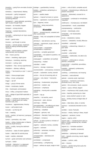 transition :: going from one state of action
to another
transitory :: impermanent; fleeting
translucent :: partly transparent
transmute :: change; convert to
something different
transparent :: easily detected; permitting
light to pass through freely
transpire :: be revealed; happen
transport :: strong emotion
trappings :: outward decorations;
ornaments
traumatic :: pertaining to an injury caused
by violence
travail :: painful labor
traverse :: go through or across
travesty :: comical parody; treatment
aimed at making something appear
ridiculous
treatise :: article treating a subject
systematically and thoroughly
trek :: travel; journey
tremor :: trembling; slight quiver
tremulous :: trembling; wavering
trenchant :: cutting; keen
trepidation :: fear; nervous apprehension
tribulation :: distress; suffering
tribute :: * tax levied by a ruler *; mark of
respect
trident :: three-pronged spear
trifling :: trivial; unimportant
trigger :: set off
trilogy :: group of three works
trinket :: knickknack; bauble
trite :: hackneyed; commonplace
trivia :: trifles; unimportant matters
troth :: pledge of good faith especially in
betrothal
trough :: * container for feeding farm
animals *; lowest point (of a wave,
business cycle, etc)
truculence :: aggressiveness; ferocity
truism :: self-evident truth
truncate :: cut the top off
tryst :: meeting
tumid :: swollen; (of style etc.) pompous;
bombastic
tumult :: commotion; riot; noise
tundra :: rolling, treeless plain in Siberia
and Arctic North America
turbid :: muddy; having the sediment
disturbed
turbulence :: state of violent agitation
tureen :: deep dish for serving soup
turgid :: swollen; distended
turmoil :: great commotion and confusion
turncoat :: traitor
turpitude :: depravity (<-a depraved
condition; corruption; wickedness)
tutelage :: guardianship; training
tutelary :: protective; pertaining to a
guardianship
tycoon :: wealthy leader
typhoon :: tropical hurricane or cyclone
tyranny :: oppression; cruel government
tyro :: beginner; novice
ubiquitous :: being everywhere;
omnipresent
48 wordlist
ulterior :: situated beyond; unstated and
often questionable
ultimate :: final; not susceptible to further
analysis
ultimatum :: last demand; warning
umbrage :: resentment; anger; sense of
injury or insult
unaccountable :: inexplicable;
unreasonable or mysterious
unanimity :: complete agreement
unassailable :: not subject to question; not
open to attack
unassuaged :: unsatisfied; not soothed
unassuming :: modest
unbridled :: violent
uncanny :: strange; mysterious
unconscionable :: unscrupulous; excessive
uncouth :: outlandish; clumsy; boorish
unction :: the act of anointing with oil
unctuous :: oily; bland; * insincerely
suave*
underlying :: fundamental; lying below
undermine :: weaken; sap
underscore :: emphasize
undulating :: moving with a wavelike
motion
unearth :: dig up
unearthly :: not earthly; weird
unequivocal :: plain; obvious
unerringly :: infallible
unexceptionable :: not offering any basis
for criticism; entirely acceptable
unfaltering :: steadfast
unfeigned :: genuine; real
unfettered :: liberated; freed from chains
unfledged :: immature
unfrock :: to strip a priest or minister of
church authority
ungainly :: awkward; clumsy; unwieldy
unguent :: ointment
uniformity :: sameness; monotony
unilateral :: one-sided
unimpeachable :: blameless and
exemplary
uninhibited :: unrepressed
unintimidating :: unfrightening
unique :: without an equal; single in kind
unison :: unity of pitch; complete accord
universal :: characterizing or affecting all;
present everywhere
unkempt :: disheveled; uncared for in
appearance
unmitigated :: unrelieved or immoderate;
*absolute*
unobtrusive :: inconspicuous; not blatant
unprecedented :: novel; unparalleled
unprepossessing :: unattractive
unravel :: disentangle; solve
unrequited :: not reciprocated;
unanswered
unruly :: disobedient; lawless
unsavory :: distasteful; morally offensive
unscathed :: unharmed
unseemly :: unbecoming; indecent; in
poor taste
unsightly :: ugly
unsullied :: untarnished
untenable :: indefensible; not able to be
maintained
untoward :: unfortunate or unlucky;
adverse; unexpected
unwarranted :: unjustified; groundless;
undeserved
unwieldy :: awkward; cumbersome;
unmanageable
unwitting :: unintentional; not knowing
unwonted :: unaccustomed
upbraid :: severely scold; reprimand
uproarious :: marked by commotion;
extremely funny; very noisy
upshot :: the conclusion; result; outcome
urbane :: suave; refined; elegant
urchin :: mischievous child (usually a boy)
ursine :: bearlike; pertaining to a bear
usurp :: seize another's power or rank
usury :: lending money at illegal rates of
interest
utopia :: ideal place, state, or society
uxorious :: excessively devoted to one's
wife
vacillate :: waver; fluctuate
vacuous :: empty; lacking in ideas; stupid
vagabond :: wanderer; tramp
vagary :: caprice; whim
vagrant (adj.) :: wandering from place to
place or living a wandering life; nomadic
stray; random
vagrant (n) :: homeless wanderer
vainglorious :: boastful; excessively
conceited
valedictory :: pertaining to farewell
valid :: logically convincing; sound; legally
acceptable
validate :: confirm; ratify
valor :: bravery
vampire :: ghostly being that sucks the
blood of the living
 