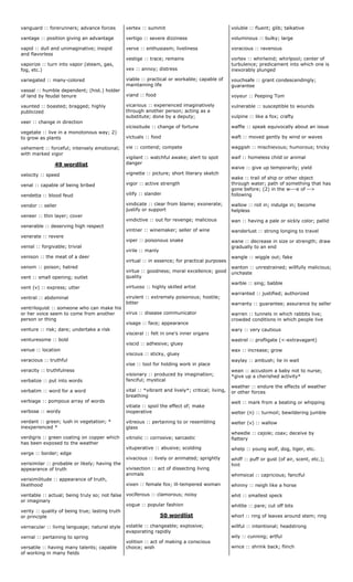 vanguard :: forerunners; advance forces
vantage :: position giving an advantage
vapid :: dull and unimaginative; insipid
and flavorless
vaporize :: turn into vapor (steam, gas,
fog, etc.)
variegated :: many-colored
vassal :: humble dependent; (hist.) holder
of land by feudal tenure
vaunted :: boasted; bragged; highly
publicized
veer :: change in direction
vegetate :: live in a monotonous way; 2)
to grow as plants
vehement :: forceful; intensely emotional;
with marked vigor
49 wordlist
velocity :: speed
venal :: capable of being bribed
vendetta :: blood feud
vendor :: seller
veneer :: thin layer; cover
venerable :: deserving high respect
venerate :: revere
venial :: forgivable; trivial
venison :: the meat of a deer
venom :: poison; hatred
vent :: small opening; outlet
vent (v) :: express; utter
ventral :: abdominal
ventriloquist :: someone who can make his
or her voice seem to come from another
person or thing
venture :: risk; dare; undertake a risk
venturesome :: bold
venue :: location
veracious :: truthful
veracity :: truthfulness
verbalize :: put into words
verbatim :: word for a word
verbiage :: pompous array of words
verbose :: wordy
verdant :: green; lush in vegetation; *
inexperienced *
verdigris :: green coating on copper which
has been exposed to the weather
verge :: border; edge
verisimilar :: probable or likely; having the
appearance of truth
verisimilitude :: appearance of truth,
likelihood
veritable :: actual; being truly so; not false
or imaginary
verity :: quality of being true; lasting truth
or principle
vernacular :: living language; natural style
vernal :: pertaining to spring
versatile :: having many talents; capable
of working in many fields
vertex :: summit
vertigo :: severe dizziness
verve :: enthusiasm; liveliness
vestige :: trace; remains
vex :: annoy; distress
viable :: practical or workable; capable of
maintaining life
viand :: food
vicarious :: experienced imaginatively
through another person; acting as a
substitute; done by a deputy;
vicissitude :: change of fortune
victuals :: food
vie :: contend; compete
vigilant :: watchful awake; alert to spot
danger
vignette :: picture; short literary sketch
vigor :: active strength
vilify :: slander
vindicate :: clear from blame; exonerate;
justify or support
vindictive :: out for revenge; malicious
vintner :: winemaker; seller of wine
viper :: poisonous snake
virile :: manly
virtual :: in essence; for practical purposes
virtue :: goodness; moral excellence; good
quality
virtuoso :: highly skilled artist
virulent :: extremely poisonous; hostile;
bitter
virus :: disease communicator
visage :: face; appearance
visceral :: felt in one's inner organs
viscid :: adhesive; gluey
viscous :: sticky, gluey
vise :: tool for holding work in place
visionary :: produced by imagination;
fanciful; mystical
vital :: *vibrant and lively*; critical; living,
breathing
vitiate :: spoil the effect of; make
inoperative
vitreous :: pertaining to or resembling
glass
vitriolic :: corrosive; sarcastic
vituperative :: abusive; scolding
vivacious :: lively or animated; sprightly
vivisection :: act of dissecting living
animals
vixen :: female fox; ill-tempered woman
vociferous :: clamorous; noisy
vogue :: popular fashion
50 wordlist
volatile :: changeable; explosive;
evaporating rapidly
volition :: act of making a conscious
choice; wish
voluble :: fluent; glib; talkative
voluminous :: bulky; large
voracious :: ravenous
vortex :: whirlwind; whirlpool; center of
turbulence; predicament into which one is
inexorably plunged
vouchsafe :: grant condescendingly;
guarantee
voyeur :: Peeping Tom
vulnerable :: susceptible to wounds
vulpine :: like a fox; crafty
waffle :: speak equivocally about an issue
waft :: moved gently by wind or waves
waggish :: mischievous; humorous; tricky
waif :: homeless child or animal
waive :: give up temporarily; yield
wake :: trail of ship or other object
through water; path of something that has
gone before; (2) in the w---e of -->
following
wallow :: roll in; indulge in; become
helpless
wan :: having a pale or sickly color; pallid
wanderlust :: strong longing to travel
wane :: decrease in size or strength; draw
gradually to an end
wangle :: wiggle out; fake
wanton :: unrestrained; willfully malicious;
unchaste
warble :: sing; babble
warranted :: justified; authorized
warranty :: guarantee; assurance by seller
warren :: tunnels in which rabbits live;
crowded conditions in which people live
wary :: very cautious
wastrel :: profligate (<-extravagant)
wax :: increase; grow
waylay :: ambush; lie in wait
wean :: accustom a baby not to nurse;
*give up a cherished activity*
weather :: endure the effects of weather
or other forces
welt :: mark from a beating or whipping
welter (n) :: turmoil; bewildering jumble
welter (v) :: wallow
wheedle :: cajole; coax; deceive by
flattery
whelp :: young wolf, dog, tiger, etc.
whiff :: puff or gust (of air, scent, etc.);
hint
whimsical :: capricious; fanciful
whinny :: neigh like a horse
whit :: smallest speck
whittle :: pare; cut off bits
whorl :: ring of leaves around stem; ring
willful :: intentional; headstrong
wily :: cunning; artful
wince :: shrink back; flinch
 