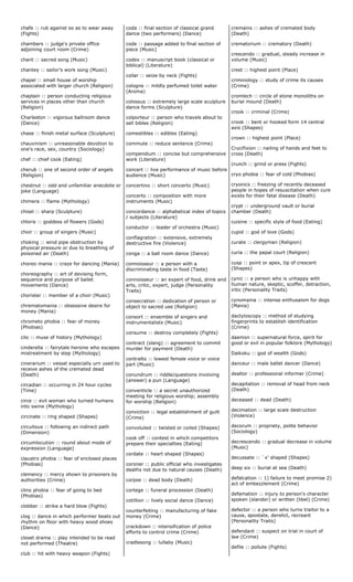chafe :: rub against so as to wear away
(Fights)
chambers :: judge's private office
adjoining court room (Crime)
chant :: sacred song (Music)
chantey :: sailor's work song (Music)
chapel :: small house of worship
associated with larger church (Religion)
chaplain :: person conducting religious
services in places other than church
(Religion)
Charleston :: vigorous ballroom dance
(Dance)
chase :: finish metal surface (Sculpture)
chauvinism :: unreasonable devotion to
one's race, sex, country (Sociology)
chef :: chief cook (Eating)
cherub :: one of second order of angels
(Religion)
chestnut :: odd and unfamiliar anecdote or
joke (Language)
chimera :: flame (Mythology)
chisel :: sharp (Sculpture)
chloris :: goddess of flowers (Gods)
choir :: group of singers (Music)
choking :: wind pipe obstruction by
physical pressure or due to breathing of
poisoned air (Death)
choreo mania :: craze for dancing (Mania)
choreography :: art of devising form,
sequence and purpose of ballet
movements (Dance)
chorister :: member of a choir (Music)
chrematomania :: obsessive desire for
money (Mania)
chrometo phobia :: fear of money
(Phobias)
cilo :: muse of history (Mythology)
cinderella :: fairytale heroine who escapes
mistreatment by step (Mythology)
cinerarium :: vessel especially urn used to
receive ashes of the cremated dead
(Death)
circadian :: occurring in 24 hour cycles
(Time)
circe :: evil woman who turned humans
into swine (Mythology)
circinate :: ring shaped (Shapes)
circuitous :: following an indirect path
(Dimension)
circumlocution :: round about mode of
expression (Language)
claustro phobia :: fear of enclosed places
(Phobias)
clemency :: mercy shown to prisoners by
authorities (Crime)
clino phobia :: fear of going to bed
(Phobias)
clobber :: strike a hard blow (Fights)
clog :: dance in which performer beats out
rhythm on floor with heavy wood shoes
(Dance)
closet drama :: play intended to be read
not performed (Theatre)
club :: hit with heavy weapon (Fights)
coda :: final section of classical grand
dance (two performers) (Dance)
code :: passage added to final section of
piece (Music)
codex :: manuscript book (classical or
biblical) (Literature)
collar :: seize by neck (Fights)
cologne :: mildly perfumed toilet water
(Aroma)
colossus :: extremely large scale sculpture
dance forms (Sculpture)
colporteur :: person who travels about to
sell bibles (Religion)
comestibles :: edibles (Eating)
commute :: reduce sentence (Crime)
compendium :: concise but comprehensive
work (Literature)
concert :: live performance of music before
audience (Music)
concertino :: short concerto (Music)
concerto :: composition with more
instruments (Music)
concordance :: alphabetical index of topics
/ subjects (Literature)
conductor :: leader of orchestra (Music)
conflagration :: extensive, extremely
destructive fire (Violence)
conga :: a ball room dance (Dance)
connoisseur :: a person with a
discriminating taste in food (Taste)
connoisseur :: an expert of food, drink and
arts, critic, expert, judge (Personality
Traits)
consecration :: dedication of person or
object to sacred use (Religion)
consort :: ensemble of singers and
instrumentalists (Music)
consume :: destroy completely (Fights)
contract (slang) :: agreement to commit
murder for payment (Death)
contralto :: lowest female voice or voice
part (Music)
conundrum :: riddle/questions involving
(answer) a pun (Language)
conventicle :: a secret unauthorized
meeting for religious worship; assembly
for worship (Religion)
conviction :: legal establishment of guilt
(Crime)
convoluted :: twisted or coiled (Shapes)
cook off :: contest in which competitors
prepare their specialties (Eating)
cordate :: heart shaped (Shapes)
coroner :: public official who investigates
deaths not due to natural causes (Death)
corpse :: dead body (Death)
cortege :: funeral procession (Death)
cotillion :: lively social dance (Dance)
counterfeiting :: manufacturing of fake
money (Crime)
crackdown :: intensification of police
efforts to control crime (Crime)
cradlesong :: lullaby (Music)
cremains :: ashes of cremated body
(Death)
crematorium :: crematory (Death)
crescendo :: gradual, steady increase in
volume (Music)
crest :: highest point (Place)
criminology :: study of crime its causes
(Crime)
cromlech :: circle of stone monoliths on
burial mound (Death)
crook :: criminal (Crime)
crook :: bent or hooked form 14 central
axis (Shapes)
crown :: highest point (Place)
Crucifixion :: nailing of hands and feet to
cross (Death)
crunch :: grind or press (Fights)
cryo phobia :: fear of cold (Phobias)
cryonics :: freezing of recently deceased
people in hopes of resuscitation when cure
exists for their fatal disease (Death)
crypt :: underground vault or burial
chamber (Death)
cuisine :: specific style of food (Eating)
cupid :: god of love (Gods)
curate :: clergyman (Religion)
curia :: the papal court (Religion)
cusp :: point or apex, tip of crescent
(Shapes)
cynic :: a person who is unhappy with
human nature, skeptic, scoffer, detraction,
iritic (Personality Traits)
cynomania :: intense enthusaism for dogs
(Mania)
dactyloscopy :: method of studying
fingerprints to establish identification
(Crime)
daemon :: supernatural force, spirit for
good or evil in popular folklore (Mythology)
Daikoku :: god of wealth (Gods)
danceur :: male ballet dancer (Dance)
dealtor :: professional informer (Crime)
decapitation :: removal of head from neck
(Death)
deceased :: dead (Death)
decimation :: large scale destruction
(Violence)
decorum :: propriety, polite behavior
(Sociology)
decrescendo :: gradual decrease in volume
(Music)
decussate :: `x' shaped (Shapes)
deep six :: burial at sea (Death)
defalcation :: 1) failure to meet promise 2)
act of embezzlement (Crime)
defamation :: injury to person's character
spoken (slander) or written (libel) (Crime)
defector :: a person who turns traitor to a
cause, apostate, derelict, recreant
(Personality Traits)
defendant :: suspect on trial in court of
law (Crime)
defile :: pollute (Fights)
 