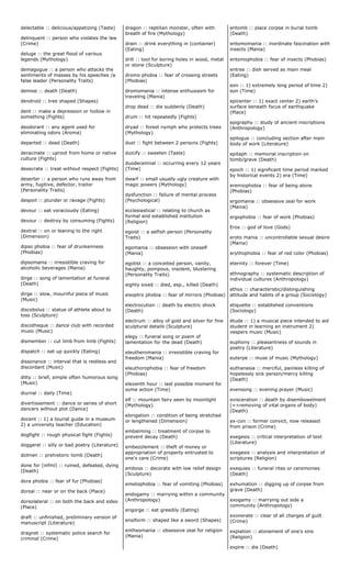 delectable :: delicious/appetizing (Taste)
delinquent :: person who violates the law
(Crime)
deluge :: the great flood of various
legends (Mythology)
demagogue :: a person who attacks the
sentiments of masses by his speeches /a
false leader (Personality Traits)
demise :: death (Death)
dendroid :: tree shaped (Shapes)
dent :: make a depression or hollow in
something (Fights)
deodorant :: any agent used for
eliminating odors (Aroma)
departed :: dead (Death)
deracinate :: uproot from home or native
culture (Fights)
desecrate :: treat without respect (Fights)
deserter :: a person who runs away from
army, fugitive, defector, traitor
(Personality Traits)
despoil :: plunder or ravage (Fights)
devour :: eat voraciously (Eating)
devour :: destroy by consuming (Fights)
dextral :: on or leaning to the right
(Dimension)
dipso phobia :: fear of drunkenness
(Phobias)
dipsomania :: irresistible craving for
alcoholic beverages (Mania)
dirge :: song of lamentation at funeral
(Death)
dirge :: slow, mournful piece of music
(Music)
discobolus :: statue of athlete about to
toss (Sculpture)
discotheque :: dance club with recorded
music (Music)
dismember :: cut limb from limb (Fights)
dispatch :: eat up quickly (Eating)
dissonance :: interval that is restless and
discordant (Music)
ditty :: brief, simple often humorous song
(Music)
diurnal :: daily (Time)
divertissement :: dance or series of short
dancers without plot (Dance)
docent :: 1) a tourist guide in a museum
2) a university teacher (Education)
dogfight :: rough physical fight (Fights)
doggerel :: silly or bad poetry (Literature)
dolmen :: prehistoric tomb (Death)
done for (infml) :: ruined, defeated, dying
(Death)
dora phobia :: fear of fur (Phobias)
dorsal :: near or on the back (Place)
dorsolateral :: on both the back and sides
(Place)
draft :: unfinished, preliminary version of
manuscript (Literature)
dragnet :: systematic police search for
criminal (Crime)
dragon :: reptilian monster, often with
breath of fire (Mythology)
drain :: drink everything in (container)
(Eating)
drill :: tool for boring holes in wood, metal
or stone (Sculpture)
dromo phobia :: fear of crossing streets
(Phobias)
dromomania :: intense enthusiasm for
traveling (Mania)
drop dead :: die suddenly (Death)
drum :: hit repeatedly (Fights)
dryad :: forest nymph who protects trees
(Mythology)
duel :: fight between 2 persons (Fights)
dulcify :: sweeten (Taste)
duodecennial :: occurring every 12 years
(Time)
dwarf :: small usually ugly creature with
magic powers (Mythology)
dysfunction :: failure of mental process
(Psychological)
ecclesiastical :: relating to church as
formal and established institution
(Religion)
egoist :: a selfish person (Personality
Traits)
egomania :: obsession with oneself
(Mania)
egotist :: a conceited person, vanity,
haughty, pompous, insolent, blustering
(Personality Traits)
eighty sixed :: died, esp., killed (Death)
eisoptro phobia :: fear of mirrors (Phobias)
electrocution :: death by electric shock
(Death)
electrum :: alloy of gold and silver for fine
sculptural details (Sculpture)
elegy :: funeral song or poem of
lamentation for the dead (Death)
eleutheromania :: irresistible craving for
freedom (Mania)
eleuthorophobia :: fear of freedom
(Phobias)
eleventh hour :: last possible moment for
some action (Time)
elf :: mountain fairy seen by moonlight
(Mythology)
elongation :: condition of being stretched
or lengthened (Dimension)
embalming :: treatment of corpse to
prevent decay (Death)
embezzlement :: theft of money or
appropriation of property entrusted to
one's care (Crime)
emboss :: decorate with low relief design
(Sculpture)
emetophobia :: fear of vomiting (Phobias)
endogamy :: marrying within a community
(Anthropology)
engorge :: eat greedily (Eating)
ensiform :: shaped like a sword (Shapes)
entheomania :: obsessive zeal for religion
(Mania)
entomb :: place corpse in burial tomb
(Death)
entomomania :: inordinate fascination with
insects (Mania)
entomophobia :: fear of insects (Phobias)
entree :: dish served as main meal
(Eating)
eon :: 1) extremely long period of time 2)
eon (Time)
epicenter :: 1) exact center 2) earth's
surface beneath focus of earthquake
(Place)
epigraphy :: study of ancient inscriptions
(Anthropology)
epilogue :: concluding section after main
body of work (Literature)
epitaph :: memorial inscription on
tomb/grave (Death)
epoch :: 1) significant time period marked
by historical events 2) era (Time)
eremiophobia :: fear of being alone
(Phobias)
ergomania :: obsessive zeal for work
(Mania)
ergophobia :: fear of work (Phobias)
Eros :: god of love (Gods)
eroto mania :: uncontrollable sexual desire
(Mania)
erythophobia :: fear of red color (Phobias)
eternity :: forever (Time)
ethnography :: systematic description of
individual cultures (Anthropology)
ethos :: characteristic/distinguishing
attitude and habits of a group (Sociology)
etiquette :: established conventions
(Sociology)
étude :: 1) a musical piece intended to aid
student in learning an instrument 2)
vespers music (Music)
euphony :: pleasantness of sounds in
poetry (Literature)
euterpe :: muse of music (Mythology)
euthanasia :: merciful, painless killing of
hopelessly sick person/mercy killing
(Death)
evensong :: evening prayer (Music)
evisceration :: death by disembowelment
(=>removing of vital organs of body)
(Death)
ex-con :: former convict, now released
from prison (Crime)
exegesis :: critical interpretation of text
(Literature)
exegesis :: analysis and interpretation of
scriptures (Religion)
exequies :: funeral rites or ceremonies
(Death)
exhumation :: digging up of corpse from
grave (Death)
exogamy :: marrying out side a
community (Anthropology)
exonerate :: clear of all charges of guilt
(Crime)
expiation :: atonement of one's sins
(Religion)
expire :: die (Death)
 