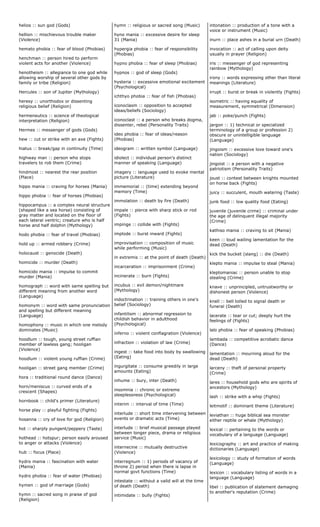 helios :: sun god (Gods)
hellion :: mischievous trouble maker
(Violence)
hemato phobia :: fear of blood (Phobias)
henchman :: person hired to perform
violent acts for another (Violence)
henotheism :: allegiance to one god while
allowing worship of several other gods by
family or tribe (Religion)
Hercules :: son of Jupiter (Mythology)
heresy :: unorthodox or dissenting
religious belief (Religion)
hermeneutics :: science of theological
interpretation (Religion)
Hermes :: messenger of gods (Gods)
hew :: cut or strike with an axe (Fights)
hiatus :: break/gap in continuity (Time)
highway man :: person who stops
travelers to rob them (Crime)
hindmost :: nearest the rear position
(Place)
hippo mania :: craving for horses (Mania)
hippo phobia :: fear of horses (Phobias)
hippocampus :: a complex neural structure
(shaped like a sea horse) consisting of
gray matter and located on the floor of
each lateral ventric; creature who is half
horse and half dolphin (Mythology)
hodo phobia :: fear of travel (Phobias)
hold up :: armed robbery (Crime)
holocaust :: genocide (Death)
homicide :: murder (Death)
homicido mania :: impulse to commit
murder (Mania)
homograph :: word with same spelling but
different meaning from another word
(Language)
homonym :: word with same pronunciation
and spelling but different meaning
(Language)
homophony :: music in which one melody
dominates (Music)
hoodlum :: tough, young street ruffian
member of lawless gang; hooligan
(Violence)
hoodlum :: violent young ruffian (Crime)
hooligan :: street gang member (Crime)
hora :: traditional round dance (Dance)
horn/meniscus :: curved ends of a
crescent (Shapes)
hornbook :: child's primer (Literature)
horse play :: playful fighting (Fights)
hosanna :: cry of love for god (Religion)
hot :: sharply pungent/peppery (Taste)
hothead :: hotspur; person easily aroused
to anger or attacks (Violence)
hub :: focus (Place)
hydro mania :: fascination with water
(Mania)
hydro phobia :: fear of water (Phobias)
hymen :: god of marriage (Gods)
hymn :: sacred song in praise of god
(Religion)
hymn :: religious or sacred song (Music)
hyno mania :: excessive desire for sleep
31 (Mania)
hypergia phobia :: fear of responsibility
(Phobias)
hypno phobia :: fear of sleep (Phobias)
hypnos :: god of sleep (Gods)
hysteria :: excessive emotional excitement
(Psychological)
ichthyo phobia :: fear of fish (Phobias)
iconoclasm :: opposition to accepted
ideas/beliefs (Sociology)
iconoclast :: a person who breaks dogma,
dissenter, rebel (Personality Traits)
ideo phobia :: fear of ideas/reason
(Phobias)
ideogram :: written symbol (Language)
idiolect :: individual person's distinct
manner of speaking (Language)
imagery :: language used to evoke mental
picture (Literature)
immemorial :: (time) extending beyond
memory (Time)
immolation :: death by fire (Death)
impale :: pierce with sharp stick or rod
(Fights)
impinge :: collide with (Fights)
implode :: burst inward (Fights)
improvisation :: composition of music
while performing (Music)
in extremis :: at the point of death (Death)
incarceration :: imprisonment (Crime)
incinerate :: burn (Fights)
incubus :: evil demon/nightmare
(Mythology)
indoctrination :: training others in one's
belief (Sociology)
infantilism :: abnormal regression to
childish behavior in adulthood
(Psychological)
inferno :: violent conflagration (Violence)
infraction :: violation of law (Crime)
ingest :: take food into body by swallowing
(Eating)
ingurgitate :: consume greedily in large
amounts (Eating)
inhume :: bury, inter (Death)
insomnia :: chronic or extreme
sleeplessness (Psychological)
interim :: interval of time (Time)
interlude :: short time intervening between
events or dramatic acts (Time)
interlude :: brief musical passage played
between longer piece, drama or religious
service (Music)
internecine :: mutually destructive
(Violence)
interregnum :: 1) periods of vacancy of
throne 2) period when there is lapse in
normal govt functions (Time)
intestate :: without a valid will at the time
of death (Death)
intimidate :: bully (Fights)
intonation :: production of a tone with a
voice or instrument (Music)
inurn :: place ashes in a burial urn (Death)
invocation :: act of calling upon deity
usually in prayer (Religion)
iris :: messenger of god representing
rainbow (Mythology)
irony :: words expressing other than literal
meanings (Literature)
irrupt :: burst or break in violently (Fights)
isometric :: having equality of
measurement, symmetrical (Dimension)
jab :: poke/punch (Fights)
jargon :: 1) technical or specialized
terminology of a group or profession 2)
obscure or unintelligible language
(Language)
jingoism :: excessive love toward one's
nation (Sociology)
jingoist :: a person with a negative
patriotism (Personality Traits)
joust :: contest between knights mounted
on horse back (Fights)
juicy :: succulent, mouth watering (Taste)
junk food :: low quality food (Eating)
juvenile (juvenile crime) :: criminal under
the age of delinquent illegal majority
(Crime)
kathiso mania :: craving to sit (Mania)
keen :: loud wailing lamentation for the
dead (Death)
kick the bucket (slang) :: die (Death)
klepto mania :: impulse to steal (Mania)
kleptomaniac :: person unable to stop
stealing (Crime)
knave :: unprincipled, untrustworthy or
dishonest person (Violence)
knell :: bell tolled to signal death or
funeral (Death)
lacerate :: tear or cut; deeply hurt the
feelings of (Fights)
lalo phobia :: fear of speaking (Phobias)
lambada :: competitive acrobatic dance
(Dance)
lamentation :: mourning aloud for the
dead (Death)
larceny :: theft of personal property
(Crime)
lares :: household gods who are spirits of
ancestors (Mythology)
lash :: strike with a whip (Fights)
leitmotif :: dominant theme (Literature)
leviathan :: huge biblical sea monster
either reptile or whale (Mythology)
lexical :: pertaining to the words or
vocabulary of a language (Language)
lexicography :: art and practice of making
dictionaries (Language)
lexicology :: study of formation of words
(Language)
lexicon :: vocabulary listing of words in a
language (Language)
libel :: publication of statement damaging
to another's reputation (Crime)
 