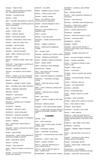 baroque :: highly ornate
barrage :: barrier laid down by artillery
fire; overwhelming profusion
barrister :: counselor-at-law
barterer :: trader
bask :: luxuriate; take pleasure in warmth
bastion :: stronghold; something seen as a
source of protection
bate :: let down; restrain
bauble :: trinket; trifle
bawdy :: indecent; obscene
beatific :: giving bliss; blissful
beatitude :: blessedness; state of bliss
bedizen :: dress with vulgar finery
bedraggle :: wet thoroughly
beeline :: direct, quick route
befuddle :: confuse thoroughly
beget :: father; produce; give rise to
begrudge :: resent
beguile :: mislead or delude; cheat; pass
time
behemoth :: huge creature; something of
monstrous size or power
beholden :: obligated; indebted
behoove :: be suited to; be incumbent
upon
belabor :: explain or go over excessively
or to a ridiculous degree; assail verbally
belated :: delayed
beleaguer :: besiege or attack; harass
belie :: contradict; give a false impression
belittle :: disparage; depreciate
bellicose :: warlike
belligerent :: quarrelsome
bemoan :: 1. lament; 2. express
disapproval of
bemused :: confused; lost in thought;
preoccupied
benediction :: blessing
benefactor :: gift giver; patron
beneficent :: kindly; doing good
benevolent :: generous; charitable
benign :: kindly; favorable; not malignant
benison :: blessing
bent :: determined; natural talent or
inclination
bequeath :: leave to someone by means of
a will; hand down
berate :: scold strongly
bereavement :: state of being deprived of
something valuable or beloved
bereft :: deprived of; lacking
berserk :: frenzied
beseech :: beg; plead with
beset :: harass or trouble; to surround or
hem in
besiege :: surround with armed forces;
harass (with requests)
besmirch :: soil, defile
bestial :: beastlike; brutal; inhuman
bestow :: confer; to give, grant
betoken :: signify; indicate
betray :: be unfaithful; reveal
(unconsciously or unwillingly)
betroth :: become engaged to marry
bevy :: large group
bicameral :: two-chambered, as a
legislative body
bicker :: quarrel
biennial :: every two years
bifurcated :: divided into two branches;
forked
bigotry :: stubborn intolerance
bilious :: suffering from indigestion;
irritable
bilk :: swindle; cheat
billowing :: swelling out in waves; surging
bivouac :: temporary encampment
bizarre :: fantastic; violently contrasting
blanch :: bleach; whiten
bland :: soothing or mild; agreeable
blandishment :: flattery
blare :: loud, harsh roar or screech;
dazzling blaze of light
blasé :: bored with pleasure or dissipation
blasphemy :: irreverence; sacrilege;
cursing
blatant :: extremely obvious; loudly
offensive
bleak :: cold or cheerless; unlikely to be
favorable
blighted :: suffering from a disease;
destroyed
blithe :: gay; joyous
bloated :: swollen or puffed as with water
or air
blowhard :: talkative boaster
bludgeon :: club; heavy-headed weapon
bluff :: 1) (adj) rough but good-natured 2)
pretense (of strength); deception; *high
cliff*
7 wordlist
blunder :: error
blurt :: utter impulsively
bluster :: blow in heavy gusts; threaten
emptily; bully
bode :: foreshadow; portend
bogus :: counterfeit; not authentic
bohemian :: unconventional (in an artistic
way)
boisterous :: violent; rough; noisy
bolster :: support; reinforce
bolt (n) :: door bar; fastening pin or
screw; length of fabric
bolt (v) :: dash or dart off; fasten (a
door); *gobble down*
bombardment :: attack (as with missiles)
bombastic :: pompous; using inflated
language
boon :: blessing; benefit
boorish :: rude; insensitive; awkward; ill-
mannered
bouillon :: clear beef soup
bountiful :: abundant; graciously generous
bourgeois :: middle class; selfishly
materialistic; dully conventional
bovine :: cowlike; placid and dull
bowdlerize :: expurgate
boycott :: refrain from buying or using
brackish :: somewhat saline
braggadocio :: boasting
braggart :: boaster
brandish :: wave around; flourish (<-
[here] to make showy, wavy motions, as
of the arms)
bravado :: swagger; assumed air of
defiance
brawn :: muscular strength; sturdiness
brazen :: insolent; shameless
breach :: breaking of contract or duty;
fissure or gap
breadth :: width; extent
brevity :: conciseness
brindled :: tawny or grayish with streaks
or spots
bristling :: rising like bristles; showing
irritation
broach :: introduce; open up
brocade :: rich, figured fabric
brochure :: pamphlet
brooch :: ornamental clasp
brook :: tolerate; endure 2) a small
stream
browbeat :: bully; intimidate
browse :: graze; skim or glance at casually
brunt :: main impact or shock
brusque :: blunt; abrupt
buccaneer :: a pirate, or sea robber
bucolic :: rustic; pastoral
buffet (n) :: table with food set out for
people to serve themselves; meal at which
people help themselves to food that's been
set out.
buffet (v) :: slap; batter; knock about
buffoonery :: clowning
bugaboo :: bugbear; object of baseless
terror
bullion :: gold and silver in the form of
bars
bulwark :: earthwork or other strong
defense; person who defends
bungle :: mismanage; blunder
buoyant :: able to float; *cheerful and
optimistic*
bureaucracy :: over regulated
administrative system marked by red tape
burgeon :: grow forth; send out buds
 